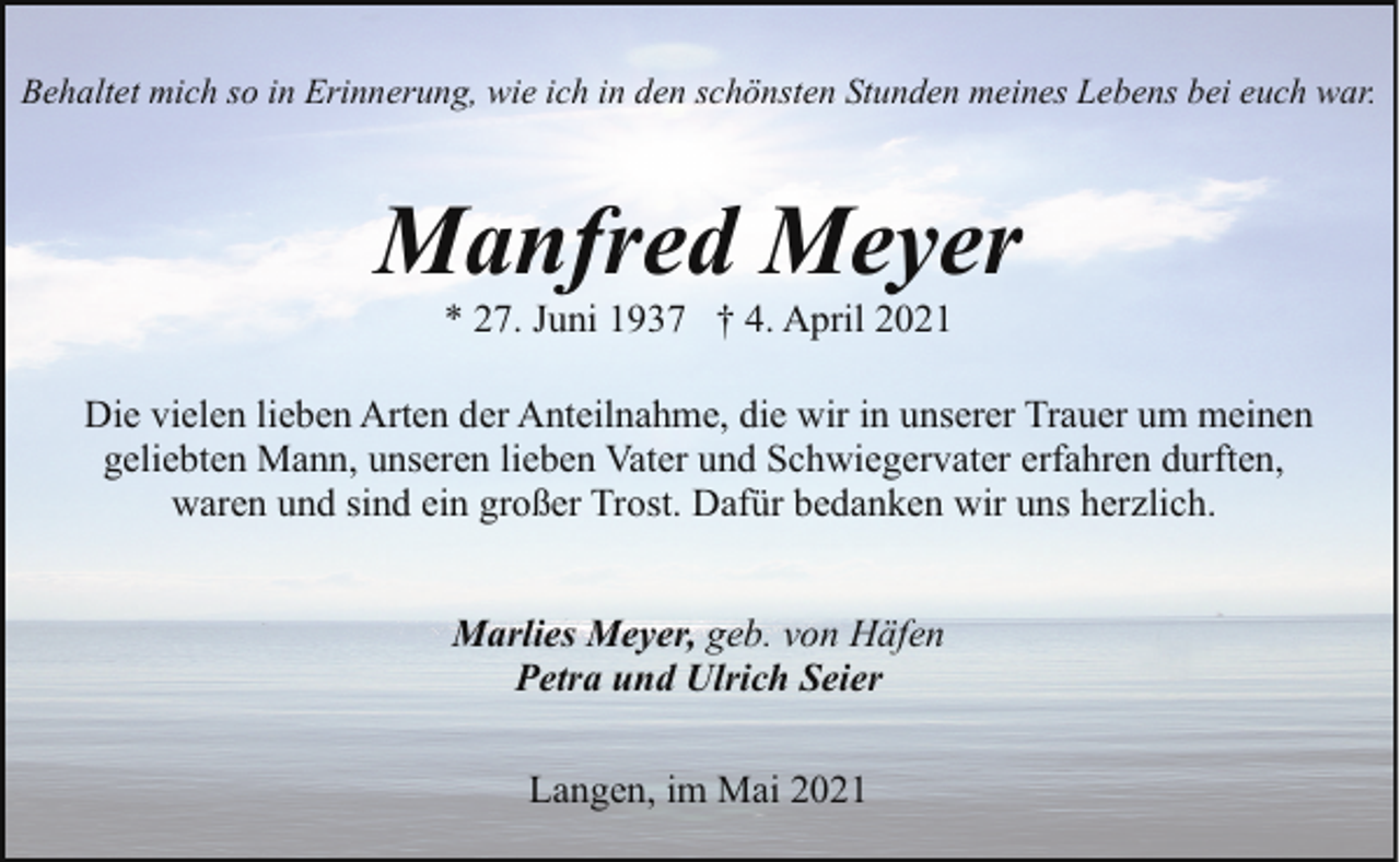 <p>Behaltet mich so in Erinnerung, wie ich in den schönsten Stunden meines Lebens bei euch war.</p><p>Manfred Meyer<br />* 27. Juni 1937 † 4. April 2021</p><p>Die vielen lieben Arten der Anteilnahme, die wir in unserer Trauer um meinen<br />geliebten Mann, unseren lieben Vater und Schwiegervater erfahren durften,<br />waren und sind ein großer Trost. Dafür bedanken wir uns herzlich.<br />Marlies Meyer, geb. von Häfen<br />Petra und Ulrich Seier<br />Langen, im Mai 2021</p>