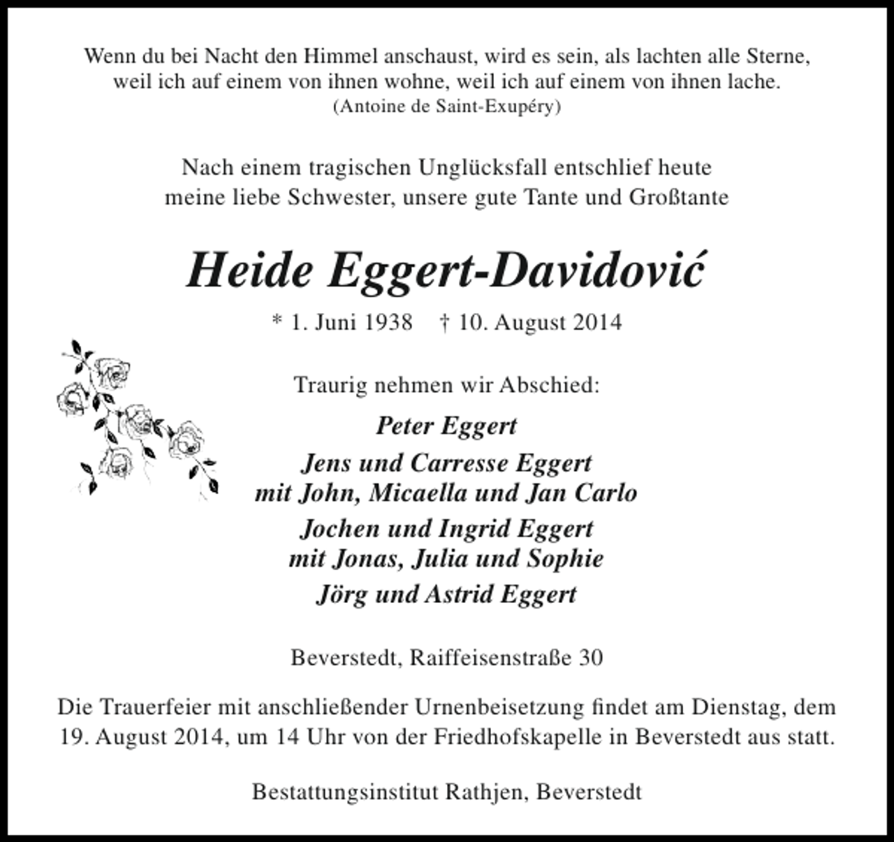 <p>Wenn du bei Nacht den Himmel anschaust, wird es sein, als lachten alle Sterne,<br />weil ich auf einem von ihnen wohne, weil ich auf einem von ihnen lache.<br />(Antoine de Saint-Exupéry)</p><p>Nach einem tragischen Unglücksfall entschlief heute<br />meine liebe Schwester, unsere gute Tante und Großtante</p><p>´<br />Heide Eggert-Davidovic<br />* 1. Juni 1938</p><p>† 10. August 2014</p><p>Traurig nehmen wir Abschied:</p><p>Peter Eggert<br />Jens und Carresse Eggert<br />mit John, Micaella und Jan Carlo<br />Jochen und Ingrid Eggert<br />mit Jonas, Julia und Sophie<br />Jörg und Astrid Eggert<br />Beverstedt, Raiffeisenstraße 30<br />Die Trauerfeier mit anschließender Urnenbeisetzung findet am Dienstag, dem<br />19. August 2014, um 14 Uhr von der Friedhofskapelle in Beverstedt aus statt.<br />Bestattungsinstitut Rathjen, Beverstedt</p>