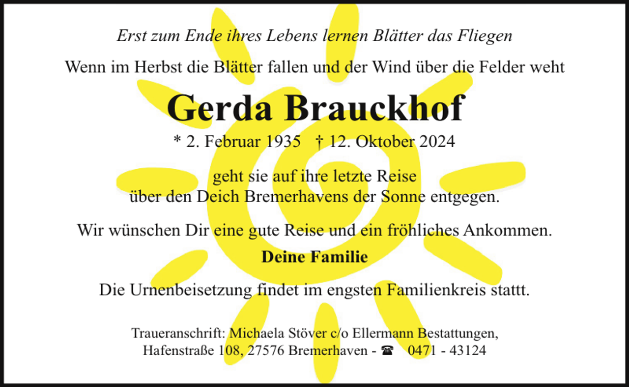 <p>Erst zum Ende ihres Lebens lernen Blätter das Fliegen<br />Wenn im Herbst die Blätter fallen und der Wind über die Felder weht</p><p>Gerda Brauckhof<br />* 2. Februar 1935 † 12. Oktober 2024</p><p>geht sie auf ihre letzte Reise<br />über den Deich Bremerhavens der Sonne entgegen.<br />Wir wünschen Dir eine gute Reise und ein fröhliches Ankommen.<br />Deine Familie<br />Die Urnenbeisetzung findet im engsten Familienkreis stattt.<br />Traueranschrift: Michaela Stöver c/o Ellermann Bestattungen,<br />Hafenstraße 108, 27576 Bremerhaven - ( 0471 - 43124</p>