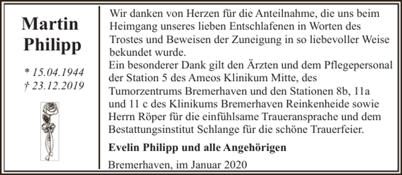 <p>Martin<br />Philipp<br />* 15.04.1944<br />† 23.12.2019</p><p>Wir danken von Herzen für die Anteilnahme, die uns beim<br />Heimgang unseres lieben Entschlafenen in Worten des<br />Trostes und Beweisen der Zuneigung in so liebevoller Weise<br />bekundet wurde.<br />Ein besonderer Dank gilt den Ärzten und dem Pflegepersonal<br />der Station 5 des Ameos Klinikum Mitte, des<br />Tumorzentrums Bremerhaven und den Stationen 8b, 11a<br />und 11 c des Klinikums Bremerhaven Reinkenheide sowie<br />Herrn Röper für die einfühlsame Traueransprache und dem<br />Bestattungsinstitut Schlange für die schöne Trauerfeier.<br />Evelin Philipp und alle Angehörigen<br />Bremerhaven, im Januar 2020</p>