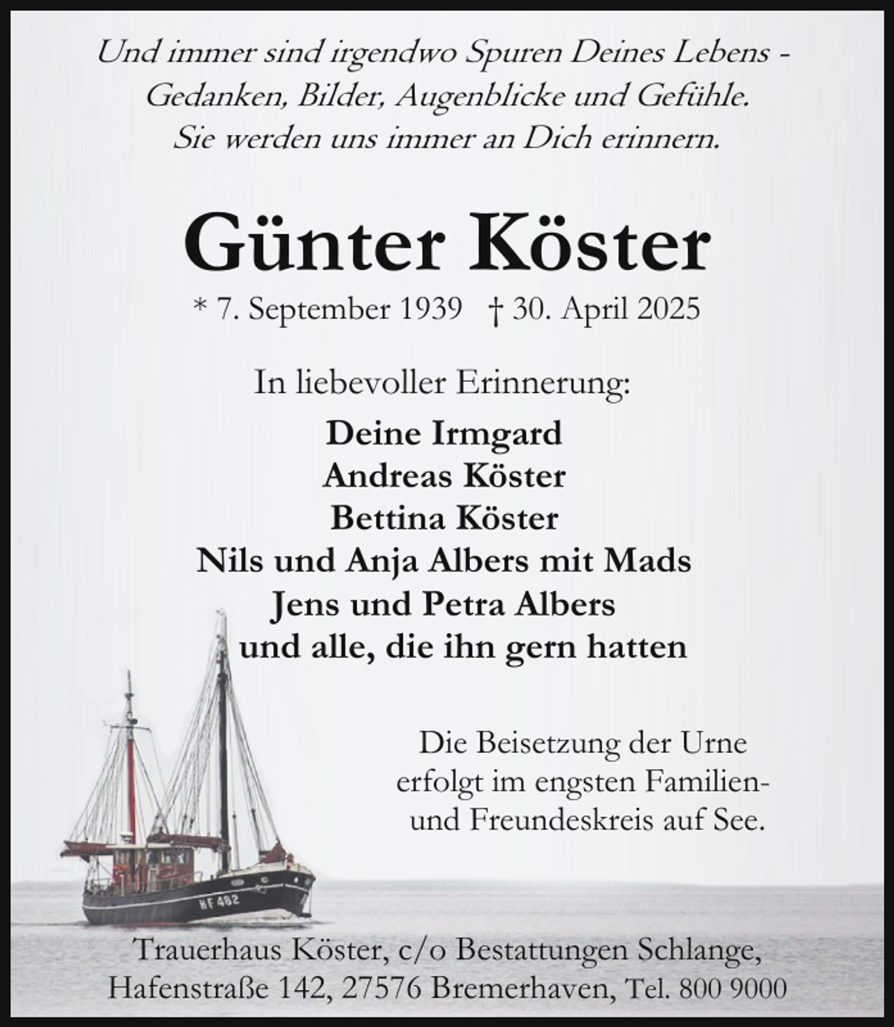 <p>Und immer sind irgendwo Spuren Deines Lebens Gedanken, Bilder, Augenblicke und Gefühle.<br />Sie werden uns immer an Dich erinnern.</p><p>Günter Köster<br />* 7. September 1939 † 30. April 2025</p><p>In liebevoller Erinnerung:<br />Deine Irmgard<br />Andreas Köster<br />Bettina Köster<br />Nils und Anja Albers mit Mads<br />Jens und Petra Albers<br />und alle, die ihn gern hatten<br />Die Beisetzung der Urne<br />erfolgt im engsten Familienund Freundeskreis auf See.<br />Trauerhaus Köster, c/o Bestattungen Schlange,<br />Hafenstraße 142, 27576 Bremerhaven, Tel. 800 9000</p>