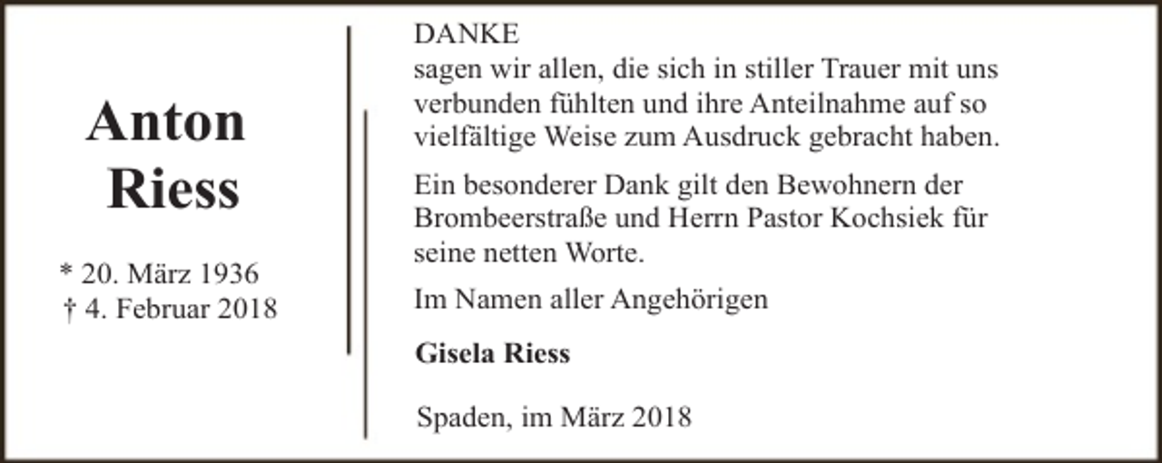 <p>Anton<br />Riess<br />* 20. März 1936<br />† 4. Februar 2018</p><p>DANKE<br />sagen wir allen, die sich in stiller Trauer mit uns<br />verbunden fühlten und ihre Anteilnahme auf so<br />vielfältige Weise zum Ausdruck gebracht haben.<br />Ein besonderer Dank gilt den Bewohnern der<br />Brombeerstraße und Herrn Pastor Kochsiek für<br />seine netten Worte.<br />Im Namen aller Angehörigen<br />Gisela Riess<br />Spaden, im März 2018</p>