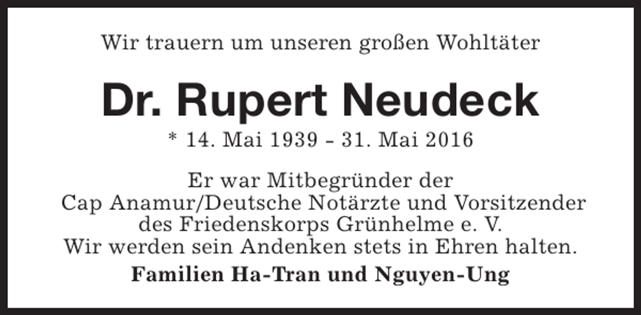 <p>Wir trauern um unseren großen Wohltäter</p><p>Dr. Rupert Neudeck<br />* 14. Mai 1939 - 31. Mai 2016</p><p>Er war Mitbegründer der<br />Cap Anamur/Deutsche Notärzte und Vorsitzender<br />des Friedenskorps Grünhelme e. V.<br />Wir werden sein Andenken stets in Ehren halten.<br />Familien Ha-Tran und Nguyen-Ung</p>