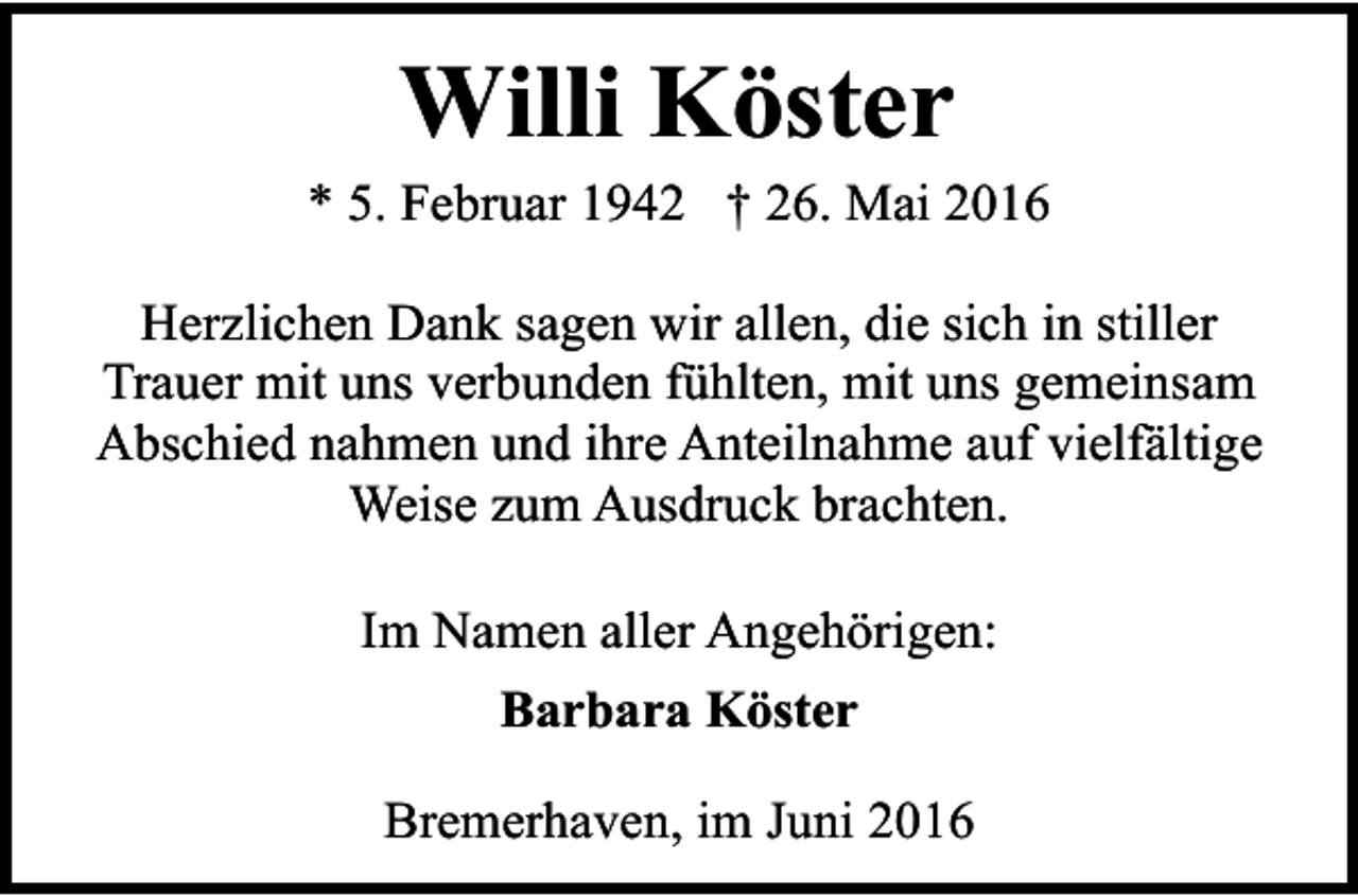 <p>Willi Köster</p><p>* 5. Februar 1942 † 26. Mai 2016<br />Herzlichen Dank sagen wir allen, die sich in stiller<br />Trauer mit uns verbunden fühlten, mit uns gemeinsam<br />Abschied nahmen und ihre Anteilnahme auf vielfältige<br />Weise zum Ausdruck brachten.<br />Im Namen aller Angehörigen:<br />Barbara Köster<br />Bremerhaven, im Juni 2016</p>