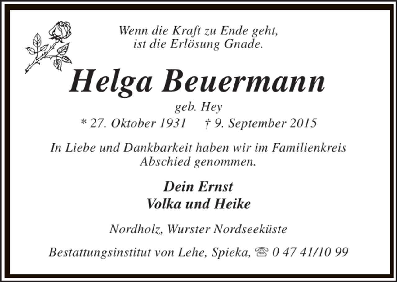 <p>Wenn die Kraft zu Ende geht,<br />ist die Erlösung Gnade.</p><p>Helga Beuermann<br />geb. Hey<br />* 27. Oktober 1931 † 9. September 2015</p><p>In Liebe und Dankbarkeit haben wir im Familienkreis<br />Abschied genommen.</p><p>Dein Ernst<br />Volka und Heike<br />Nordholz, Wurster Nordseeküste<br />Bestattungsinstitut von Lehe, Spieka, s 0 47 41/10 99</p>