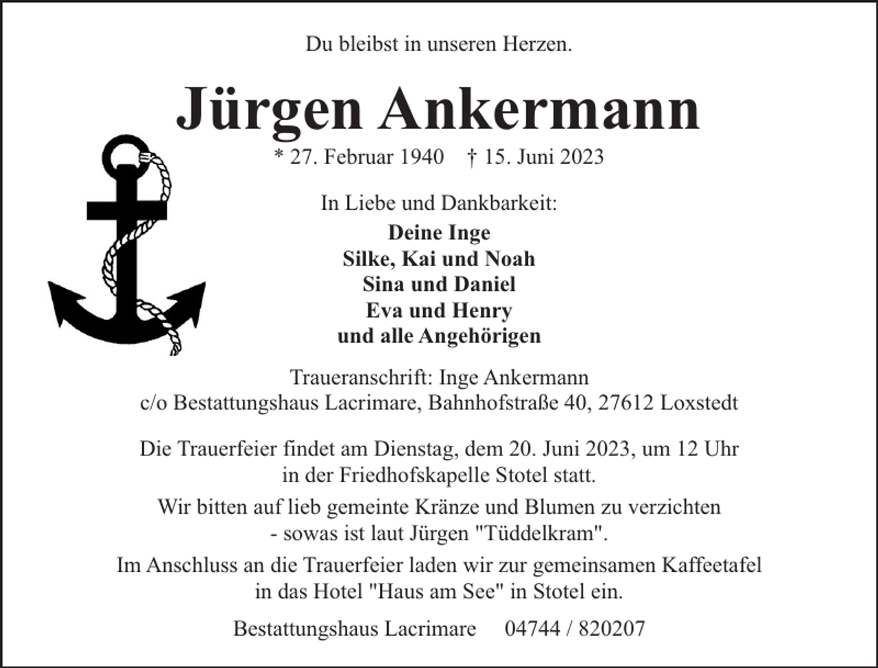 <p>Du bleibst in unseren Herzen.</p><p>Jürgen Ankermann<br />* 27. Februar 1940</p><p>† 15. Juni 2023</p><p>In Liebe und Dankbarkeit:<br />Deine Inge<br />Silke, Kai und Noah<br />Sina und Daniel<br />Eva und Henry<br />und alle Angehörigen<br />Traueranschrift: Inge Ankermann<br />c/o Bestattungshaus Lacrimare, Bahnhofstraße 40, 27612 Loxstedt<br />Die Trauerfeier findet am Dienstag, dem 20. Juni 2023, um 12 Uhr<br />in der Friedhofskapelle Stotel statt.<br />Wir bitten auf lieb gemeinte Kränze und Blumen zu verzichten<br />- sowas ist laut Jürgen "Tüddelkram".<br />Im Anschluss an die Trauerfeier laden wir zur gemeinsamen Kaffeetafel<br />in das Hotel "Haus am See" in Stotel ein.<br />Bestattungshaus Lacrimare</p><p>04744 / 820207</p>