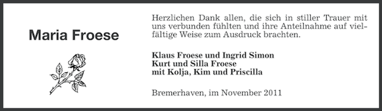<p>Maria Froese</p><p>Herzlichen Dank allen, die sich in stiller Trauer mit<br />uns verbunden fühlten und ihre Anteilnahme auf vielfältige Weise zum Ausdruck brachten.<br />Klaus Froese und Ingrid Simon<br />Kurt und Silla Froese<br />mit Kolja, Kim und Priscilla<br />Bremerhaven, im November 2011</p>