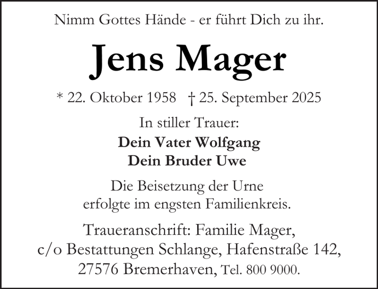 <p>Nimm Gottes Hände - er führt Dich zu ihr.</p><p>Jens Mager<br />* 22. Oktober 1958 † 25. September 2025<br />In stiller Trauer:<br />Dein Vater Wolfgang<br />Dein Bruder Uwe<br />Die Beisetzung der Urne<br />erfolgte im engsten Familienkreis.</p><p>Traueranschrift: Familie Mager,<br />c/o Bestattungen Schlange, Hafenstraße 142,<br />27576 Bremerhaven, Tel. 800 9000.</p>