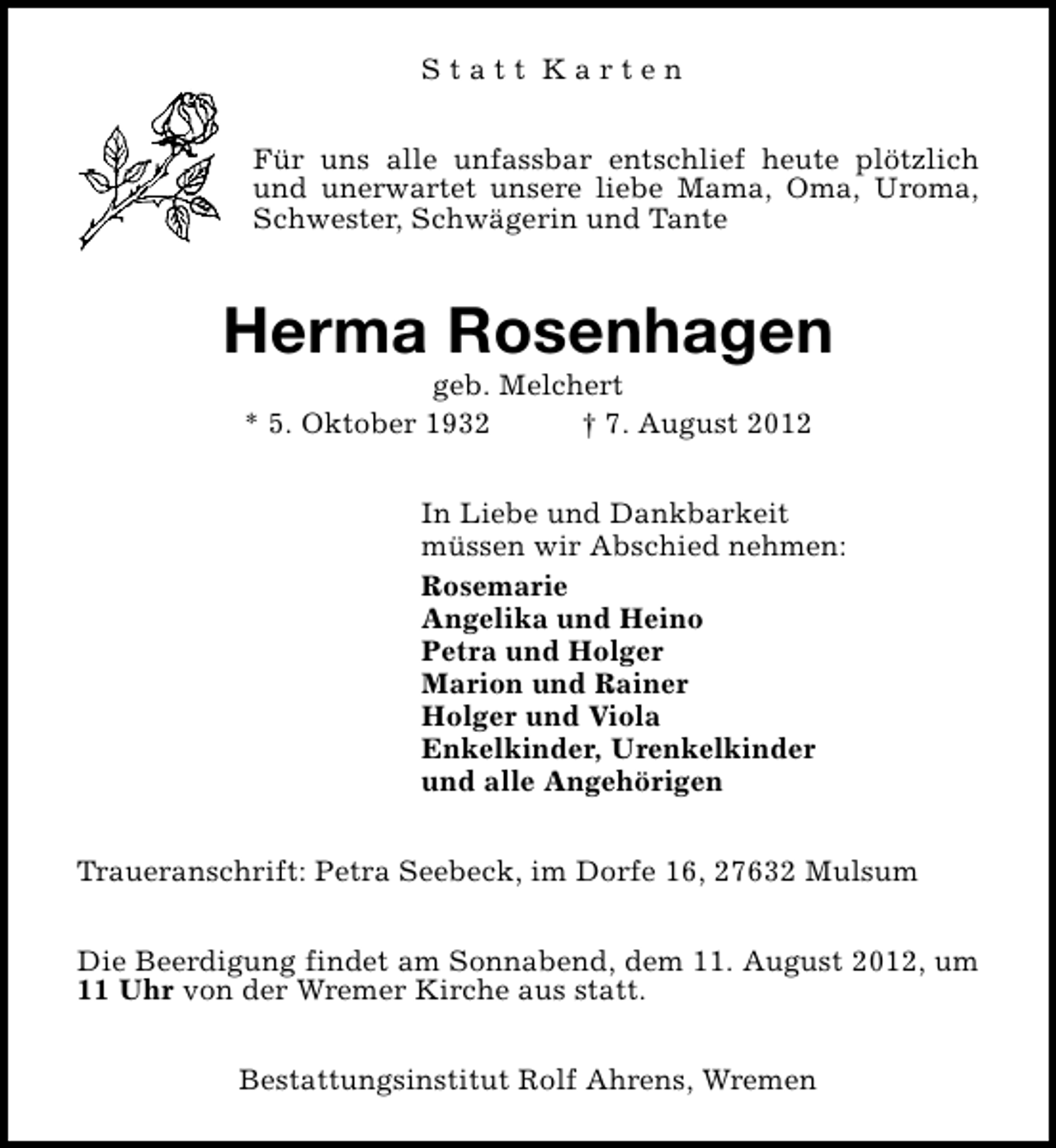 <p>Statt Karten<br />Für uns alle unfassbar entschlief heute plötzlich<br />und unerwartet unsere liebe Mama, Oma, Uroma,<br />Schwester, Schwägerin und Tante</p><p>Herma Rosenhagen<br />geb. Melchert<br />* 5. Oktober 1932<br />† 7. August 2012</p><p>In Liebe und Dankbarkeit<br />müssen wir Abschied nehmen:<br />Rosemarie<br />Angelika und Heino<br />Petra und Holger<br />Marion und Rainer<br />Holger und Viola<br />Enkelkinder, Urenkelkinder<br />und alle Angehörigen<br />Traueranschrift: Petra Seebeck, im Dorfe 16, 27632 Mulsum<br />Die Beerdigung findet am Sonnabend, dem 11. August 2012, um<br />11 Uhr von der Wremer Kirche aus statt.<br />Bestattungsinstitut Rolf Ahrens, Wremen</p>