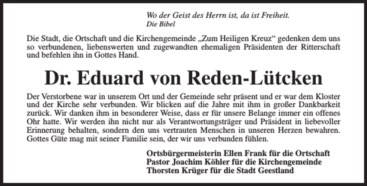 <p>Wo der Geist des Herrn ist, da ist Freiheit.<br />Die Bibel</p><p>Die Stadt, die Ortschaft und die Kirchengemeinde „Zum Heiligen Kreuz“ gedenken dem uns<br />so verbundenen, liebenswerten und zugewandten ehemaligen Präsidenten der Ritterschaft<br />und befehlen ihn in Gottes Hand.</p><p>Dr. Eduard von Reden-Lütcken</p><p>Der Verstorbene war in unserem Ort und der Gemeinde sehr präsent und er war dem Kloster<br />und der Kirche sehr verbunden. Wir blicken auf die Jahre mit ihm in großer Dankbarkeit<br />zurück. Wir danken ihm in besonderer Weise, dass er für unsere Belange immer ein offenes<br />Ohr hatte. Wir werden ihn nicht nur als Verantwortungsträger und Präsident in liebevoller<br />Erinnerung behalten, sondern den uns vertrauten Menschen in unseren Herzen bewahren.<br />Gottes Güte mag mit seiner Familie sein, der wir uns verbunden fühlen.<br />Ortsbürgermeisterin Ellen Frank für die Ortschaft<br />Pastor Joachim Köhler für die Kirchengemeinde<br />Thorsten Krüger für die Stadt Geestland</p>