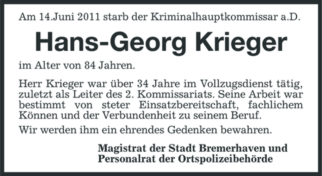 <p>Am 14.Juni 2011 starb der Kriminalhauptkommissar a.D.</p><p>Hans-Georg Krieger<br />im Alter von 84 Jahren. Herr Krieger war über 34 Jahre im Vollzugsdienst tätig, zuletzt als Leiter des 2. Kommissariats. Seine Arbeit war bestimmt von steter Einsatzbereitschaft, fachlichem Können und der Verbundenheit zu seinem Beruf. Wir werden ihm ein ehrendes Gedenken bewahren. Magistrat der Stadt Bremerhaven und Personalrat der Ortspolizeibehörde</p>