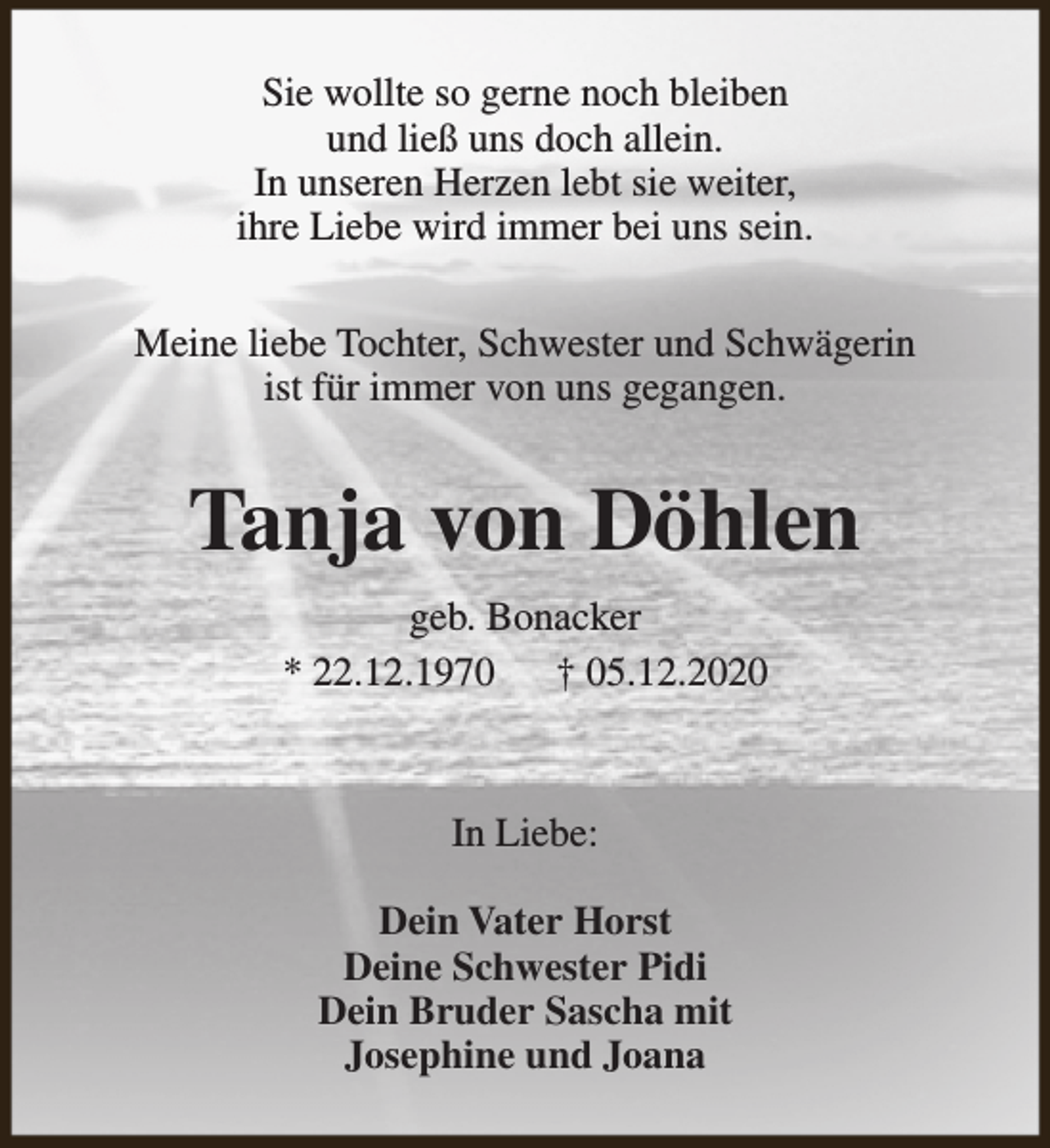 <p>Sie wollte so gerne noch bleiben<br />und ließ uns doch allein.<br />In unseren Herzen lebt sie weiter,<br />ihre Liebe wird immer bei uns sein.<br />Meine liebe Tochter, Schwester und Schwägerin<br />ist für immer von uns gegangen.</p><p>Tanja von Döhlen<br />geb. Bonacker<br />* 22.12.1970 † 05.12.2020</p><p>In Liebe:<br />Dein Vater Horst<br />Deine Schwester Pidi<br />Dein Bruder Sascha mit<br />Josephine und Joana</p>