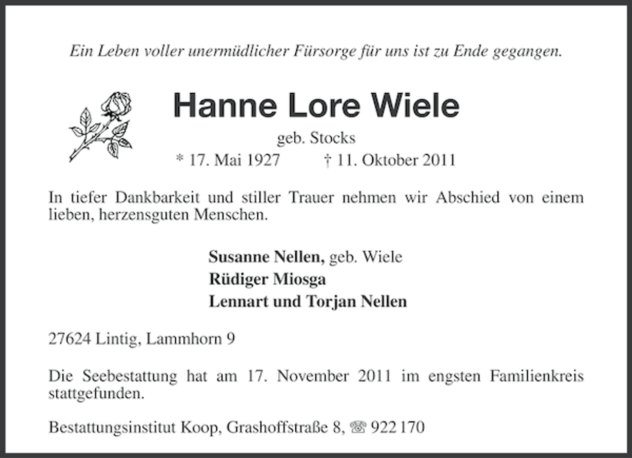 <p>Ein Leben voller unermüdlicher Fürsorge für uns ist zu Ende gegangen.</p><p>Hanne Lore Wiele<br />geb. Stocks<br />* 17. Mai 1927<br />† 11. Oktober 2011<br />In tiefer Dankbarkeit und stiller Trauer nehmen wir Abschied von einem<br />lieben, herzensguten Menschen.<br />Susanne Nellen, geb. Wiele<br />Rüdiger Miosga<br />Lennart und Torjan Nellen<br />27624 Lintig, Lammhorn 9<br />Die Seebestattung hat am 17. November 2011 im engsten Familienkreis<br />stattgefunden.<br />Bestattungsinstitut Koop, Grashoffstraße 8, 922 170</p>