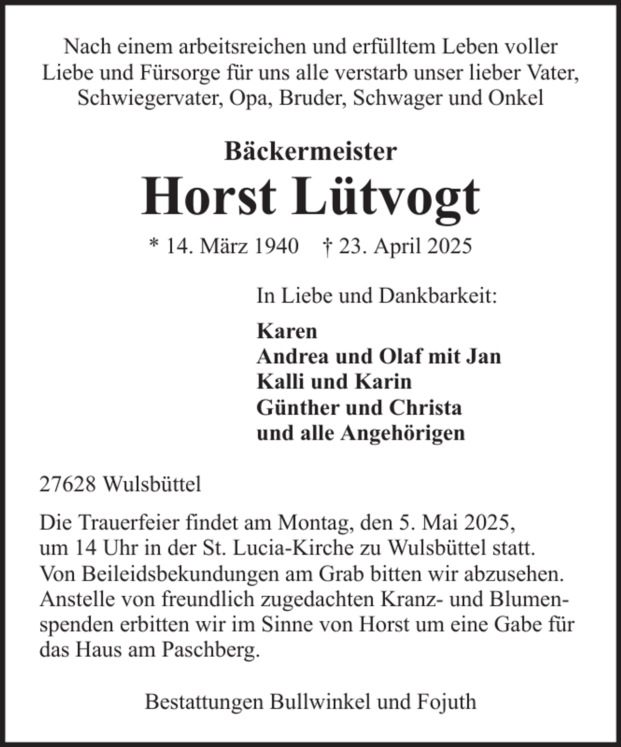 <p>Nach einem arbeitsreichen und erfülltem Leben voller<br />Liebe und Fürsorge für uns alle verstarb unser lieber Vater,<br />Schwiegervater, Opa, Bruder, Schwager und Onkel</p>
<p>Bäckermeister</p>
<p>Horst Lütvogt<br />* 14. März 1940 † 23. April 2025<br />In Liebe und Dankbarkeit:<br />Karen<br />Andrea und Olaf mit Jan<br />Kalli und Karin<br />Günther und Christa<br />und alle Angehörigen<br />27628 Wulsbüttel<br />Die Trauerfeier findet am Montag, den 5. Mai 2025,<br />um 14 Uhr in der St. Lucia-Kirche zu Wulsbüttel statt.<br />Von Beileidsbekundungen am Grab bitten wir abzusehen.<br />Anstelle von freundlich zugedachten Kranz- und Blumenspenden erbitten wir im Sinne von Horst um eine Gabe für<br />das Haus am Paschberg.<br />Bestattungen Bullwinkel und Fojuth</p>