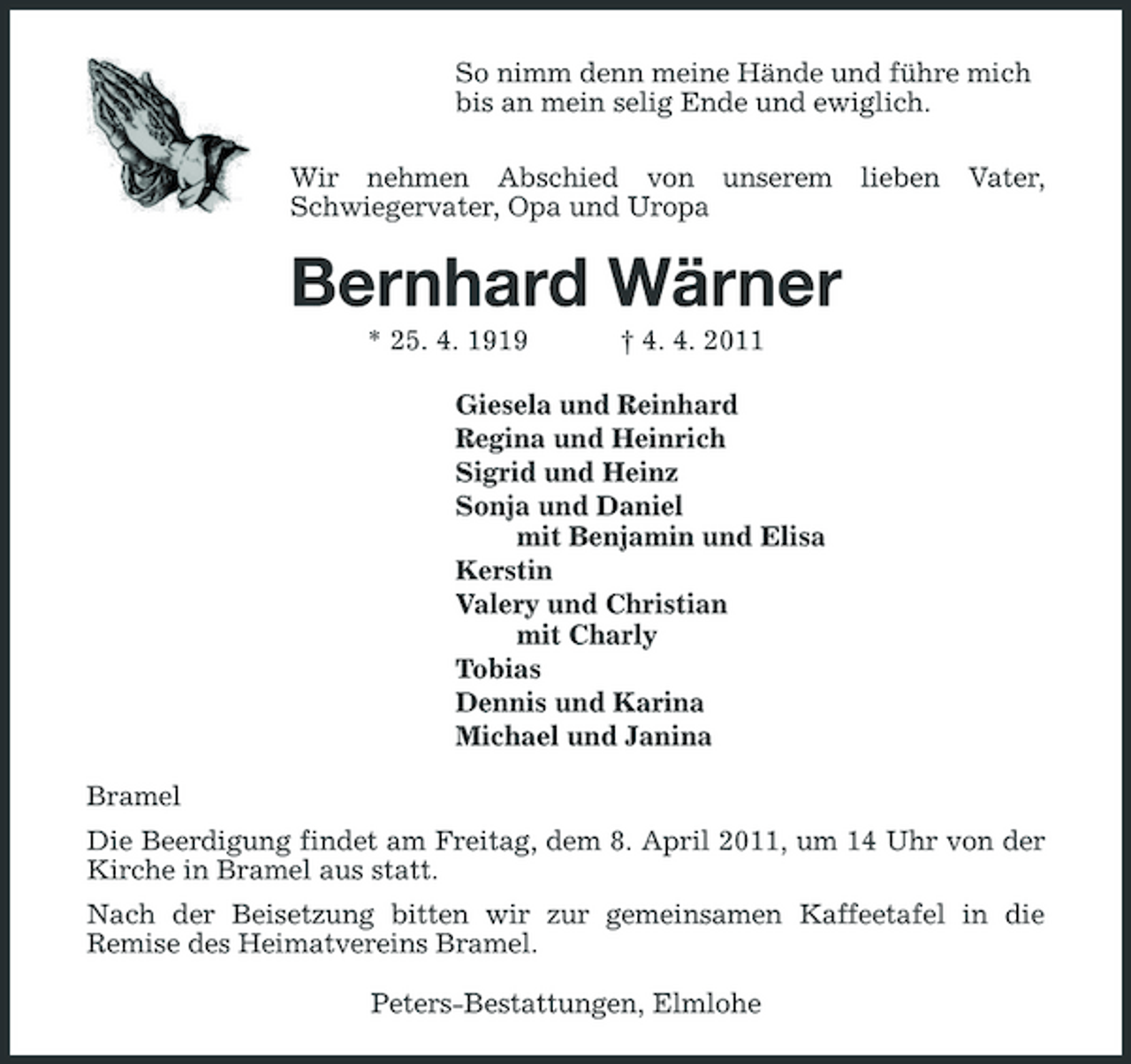 <p>So nimm denn meine Hände und führe mich<br />bis an mein selig Ende und ewiglich.<br />Wir nehmen Abschied von unserem lieben Vater,<br />Schwiegervater, Opa und Uropa<br />Bernhard Wärner<br />* 25. 4. 1919 † 4. 4. 2011<br />Giesela und Reinhard<br />Regina und Heinrich<br />Sigrid und Heinz<br />Sonja und Daniel<br />mit Benjamin und Elisa<br />Kerstin<br />Valery und Christian<br />mit Charly<br />Tobias<br />Dennis und Karina<br />Michael und Janina<br />Bramel<br />Die Beerdigung findet am Freitag, dem 8. April 2011, um 14 Uhr von der Kirche in Bramel aus statt.<br />Nach der Beisetzung bitten wir zur gemeinsamen Kaffeetafel in die<br />Remise des Heimatvereins Bramel.<br />Peters-Bestattungen, Elmlohe</p>