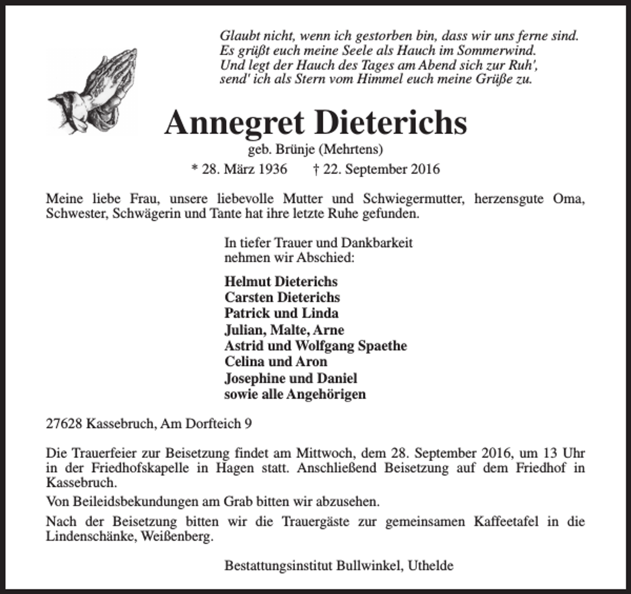 <p>Glaubt nicht, wenn ich gestorben bin, dass wir uns ferne sind.<br />Es grüßt euch meine Seele als Hauch im Sommerwind.<br />Und legt der Hauch des Tages am Abend sich zur Ruh',<br />send' ich als Stern vom Himmel euch meine Grüße zu.</p><p>Annegret Dieterichs<br />geb. Brünje (Mehrtens)<br />* 28. März 1936<br />† 22. September 2016</p><p>Meine liebe Frau, unsere liebevolle Mutter und Schwiegermutter, herzensgute Oma,<br />Schwester, Schwägerin und Tante hat ihre letzte Ruhe gefunden.<br />In tiefer Trauer und Dankbarkeit<br />nehmen wir Abschied:<br />Helmut Dieterichs<br />Carsten Dieterichs<br />Patrick und Linda<br />Julian, Malte, Arne<br />Astrid und Wolfgang Spaethe<br />Celina und Aron<br />Josephine und Daniel<br />sowie alle Angehörigen<br />27628 Kassebruch, Am Dorfteich 9<br />Die Trauerfeier zur Beisetzung findet am Mittwoch, dem 28. September 2016, um 13 Uhr<br />in der Friedhofskapelle in Hagen statt. Anschließend Beisetzung auf dem Friedhof in<br />Kassebruch.<br />Von Beileidsbekundungen am Grab bitten wir abzusehen.<br />Nach der Beisetzung bitten wir die Trauergäste zur gemeinsamen Kaffeetafel in die<br />Lindenschänke, Weißenberg.<br />Bestattungsinstitut Bullwinkel, Uthelde</p>