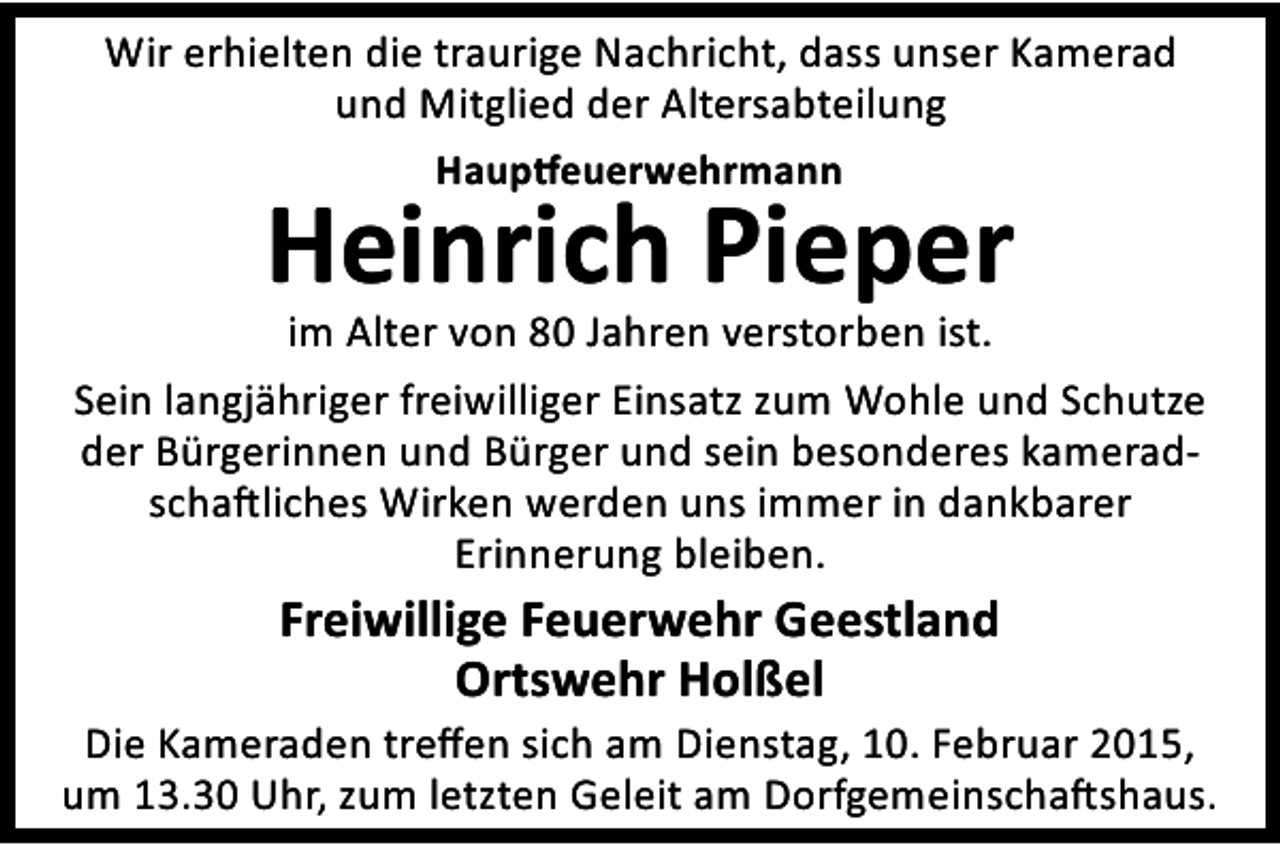 <p>Wir erhielten die traurige Nachricht, dass unser Kamerad<br />und Mitglied der Altersabteilung<br />Haup euerwehrmann</p><p>Heinrich Pieper</p><p>im Alter von 80 Jahren verstorben ist.<br />Sein langjähriger freiwilliger Einsatz zum Wohle und Schutze<br />der Bürgerinnen und Bürger und sein besonderes kameradscha liches Wirken werden uns immer in dankbarer<br />Erinnerung bleiben.</p><p>Freiwillige Feuerwehr Geestland<br />Ortswehr Holßel</p><p>Die Kameraden treﬀen sich am Dienstag, 10. Februar 2015,<br />um 13.30 Uhr, zum letzten Geleit am Dorfgemeinscha shaus.</p>