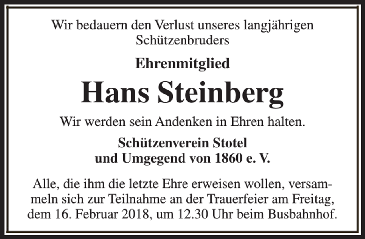 <p>Wir bedauern den Verlust unseres langjährigen<br />Schützenbruders</p><p>Ehrenmitglied</p><p>Hans Steinberg</p><p>Wir werden sein Andenken in Ehren halten.<br />Schützenverein Stotel<br />und Umgegend von 1860 e. V.<br />Alle, die ihm die letzte Ehre erweisen wollen, versammeln sich zur Teilnahme an der Trauerfeier am Freitag,<br />dem 16. Februar 2018, um 12.30 Uhr beim Busbahnhof.</p>