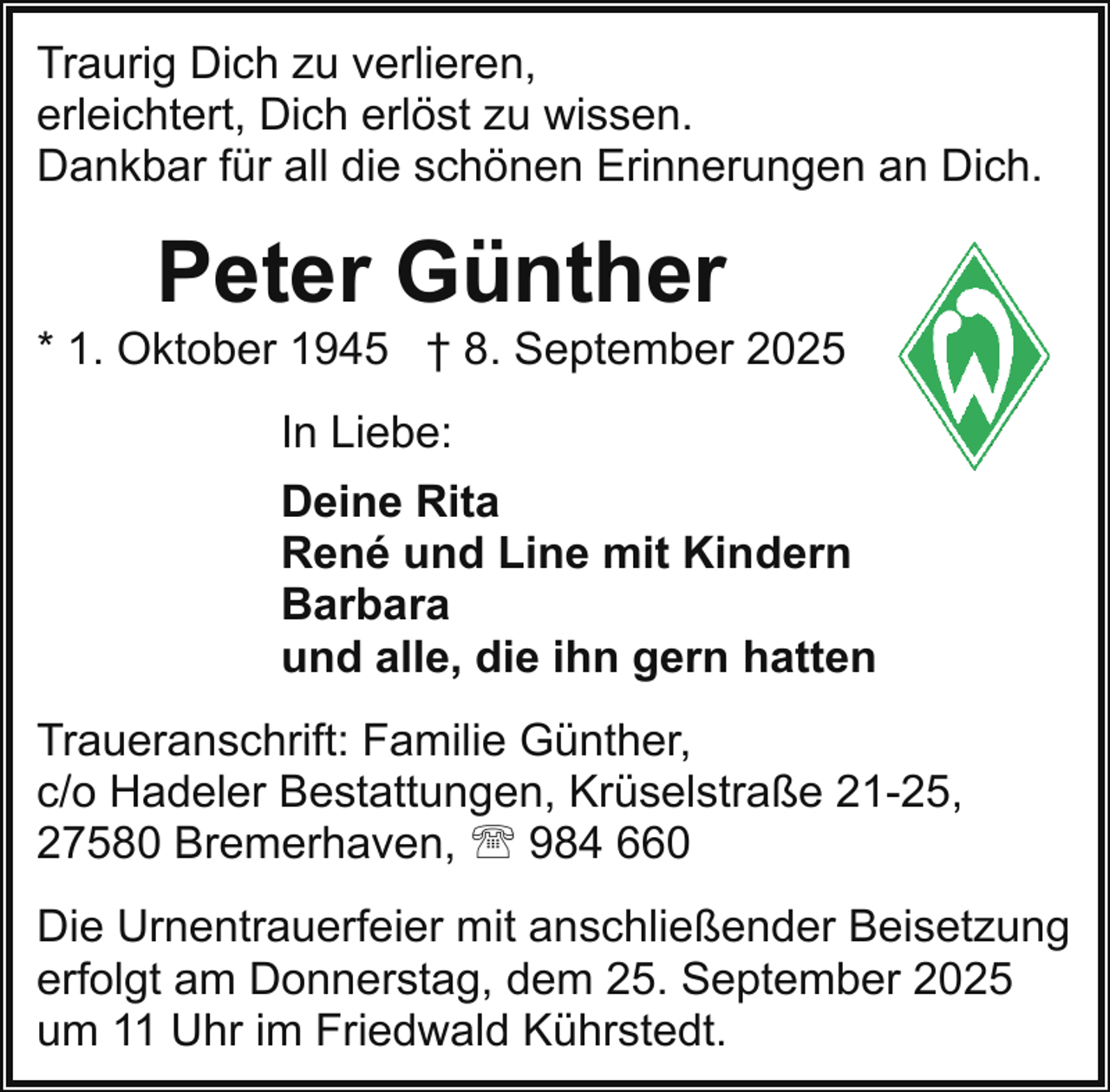 <p>Traurig Dich zu verlieren,<br />erleichtert, Dich erlöst zu wissen.<br />Dankbar für all die schönen Erinnerungen an Dich.</p><p>Peter Günther</p><p>* 1. Oktober 1945 † 8. September 2025<br />In Liebe:<br />Deine Rita<br />René und Line mit Kindern<br />Barbara<br />und alle, die ihn gern hatten<br />Traueranschrift: Familie Günther,<br />c/o Hadeler Bestattungen, Krüselstraße 21-25,<br />27580 Bremerhaven, ' 984 660<br />Die Urnentrauerfeier mit anschließender Beisetzung<br />erfolgt am Donnerstag, dem 25. September 2025<br />um 11 Uhr im Friedwald Kührstedt.</p>