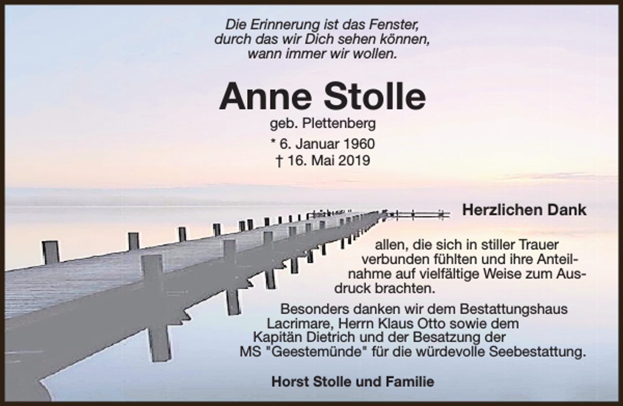 <p>Die Erinnerung ist das Fenster,<br />durch das wir Dich sehen können,<br />wann immer wir wollen.</p><p>Anne Stolle<br />geb. Plettenberg<br />* 6. Januar 1960<br />† 16. Mai 2019</p><p>Herzlichen Dank<br />allen, die sich in stiller Trauer<br />verbunden fühlten und ihre Anteilnahme auf vielfältige Weise zum Ausdruck brachten.<br />Besonders danken wir dem Bestattungshaus<br />Lacrimare, Herrn Klaus Otto sowie dem<br />Kapitän Dietrich und der Besatzung der<br />MS "Geestemünde" für die würdevolle Seebestattung.<br />Horst Stolle und Familie</p>