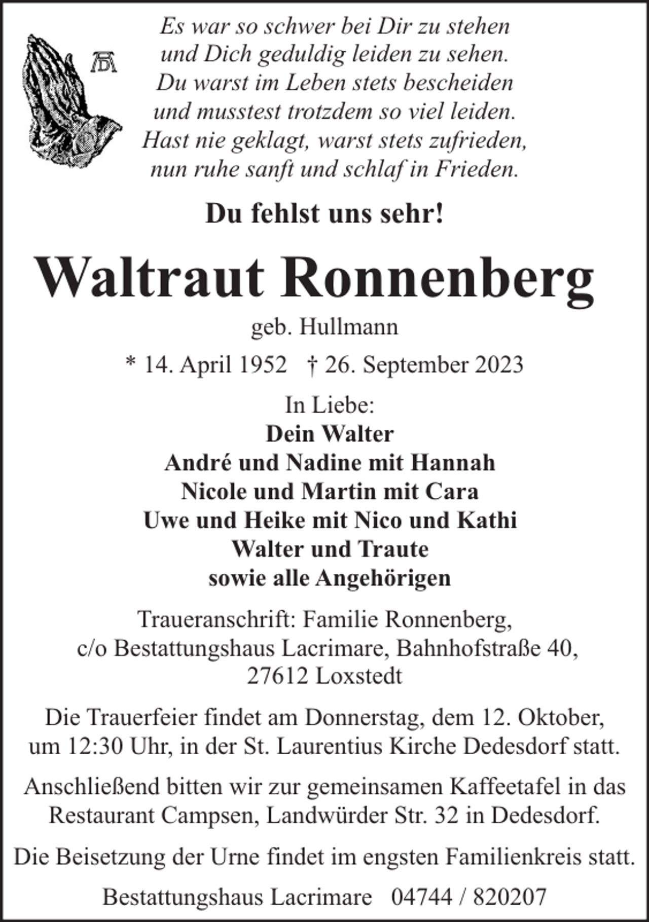 <p>Es war so schwer bei Dir zu stehen<br />und Dich geduldig leiden zu sehen.<br />Du warst im Leben stets bescheiden<br />und musstest trotzdem so viel leiden.<br />Hast nie geklagt, warst stets zufrieden,<br />nun ruhe sanft und schlaf in Frieden.</p><p>Du fehlst uns sehr!</p><p>Waltraut Ronnenberg<br />geb. Hullmann</p><p>* 14. April 1952 † 26. September 2023<br />In Liebe:<br />Dein Walter<br />André und Nadine mit Hannah<br />Nicole und Martin mit Cara<br />Uwe und Heike mit Nico und Kathi<br />Walter und Traute<br />sowie alle Angehörigen<br />Traueranschrift: Familie Ronnenberg,<br />c/o Bestattungshaus Lacrimare, Bahnhofstraße 40,<br />27612 Loxstedt<br />Die Trauerfeier findet am Donnerstag, dem 12. Oktober,<br />um 12:30 Uhr, in der St. Laurentius Kirche Dedesdorf statt.<br />Anschließend bitten wir zur gemeinsamen Kaffeetafel in das<br />Restaurant Campsen, Landwürder Str. 32 in Dedesdorf.<br />Die Beisetzung der Urne findet im engsten Familienkreis statt.<br />Bestattungshaus Lacrimare 04744 / 820207</p>