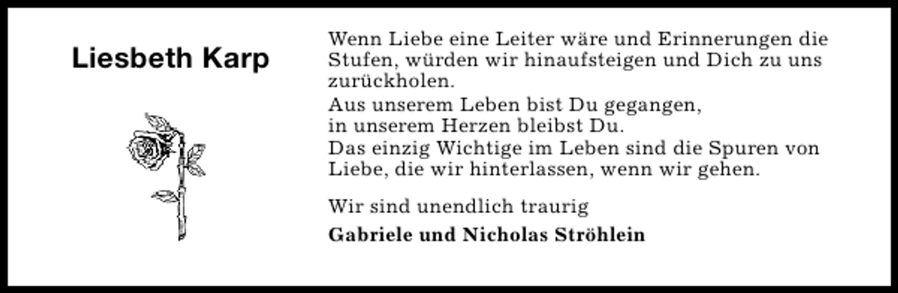 <p>Liesbeth Karp</p><p>Wenn Liebe eine Leiter wäre und Erinnerungen die<br />Stufen, würden wir hinaufsteigen und Dich zu uns<br />zurückholen.<br />Aus unserem Leben bist Du gegangen,<br />in unserem Herzen bleibst Du.<br />Das einzig Wichtige im Leben sind die Spuren von<br />Liebe, die wir hinterlassen, wenn wir gehen.<br />Wir sind unendlich traurig<br />Gabriele und Nicholas Ströhlein</p>