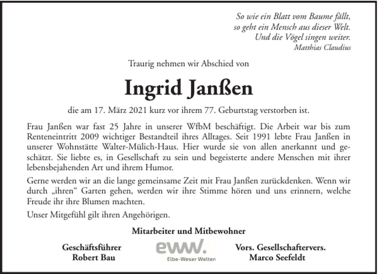 <p>So wie ein Blatt vom Baume fällt,<br />so geht ein Mensch aus dieser Welt.<br />Und die Vögel singen weiter.<br />Matthias Claudius</p><p>Traurig nehmen wir Abschied von</p><p>Ingrid Janßen<br />die am 17. März 2021 kurz vor ihrem 77. Geburtstag verstorben ist.<br />Frau Janßen war fast 25 Jahre in unserer WfbM beschäftigt. Die Arbeit war bis zum<br />Renteneintritt 2009 wichtiger Bestandteil ihres Alltages. Seit 1991 lebte Frau Janßen in<br />unserer Wohnstätte Walter-Mülich-Haus. Hier wurde sie von allen anerkannt und geschätzt. Sie liebte es, in Gesellschaft zu sein und begeisterte andere Menschen mit ihrer<br />lebensbejahenden Art und ihrem Humor.<br />Gerne werden wir an die lange gemeinsame Zeit mit Frau Janßen zurückdenken. Wenn wir<br />durch „ihren“ Garten gehen, werden wir ihre Stimme hören und uns erinnern, welche<br />Freude ihr ihre Blumen machten.<br />Unser Mitgefühl gilt ihren Angehörigen.<br />Mitarbeiter und Mitbewohner<br />Geschäftsführer<br />Robert Bau</p><p>Vors. Gesellschaftervers.<br />Marco Seefeldt</p>