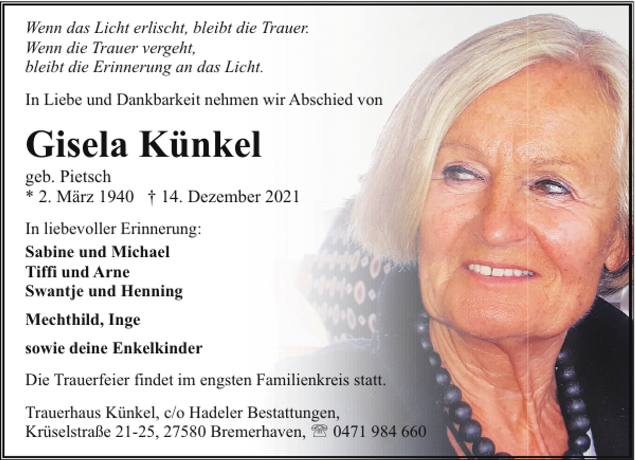 <p>Wenn das Licht erlischt, bleibt die Trauer.<br />Wenn die Trauer vergeht,<br />bleibt die Erinnerung an das Licht.<br />In Liebe und Dankbarkeit nehmen wir Abschied von</p><p>Gisela Künkel</p><p>geb. Pietsch<br />* 2. März 1940 † 14. Dezember 2021<br />In liebevoller Erinnerung:<br />Sabine und Michael<br />Tiffi und Arne<br />Swantje und Henning<br />Mechthild, Inge<br />sowie deine Enkelkinder<br />Die Trauerfeier findet im engsten Familienkreis statt.<br />Trauerhaus Künkel, c/o Hadeler Bestattungen,<br />Krüselstraße 21-25, 27580 Bremerhaven, ' 0471 984 660</p>
