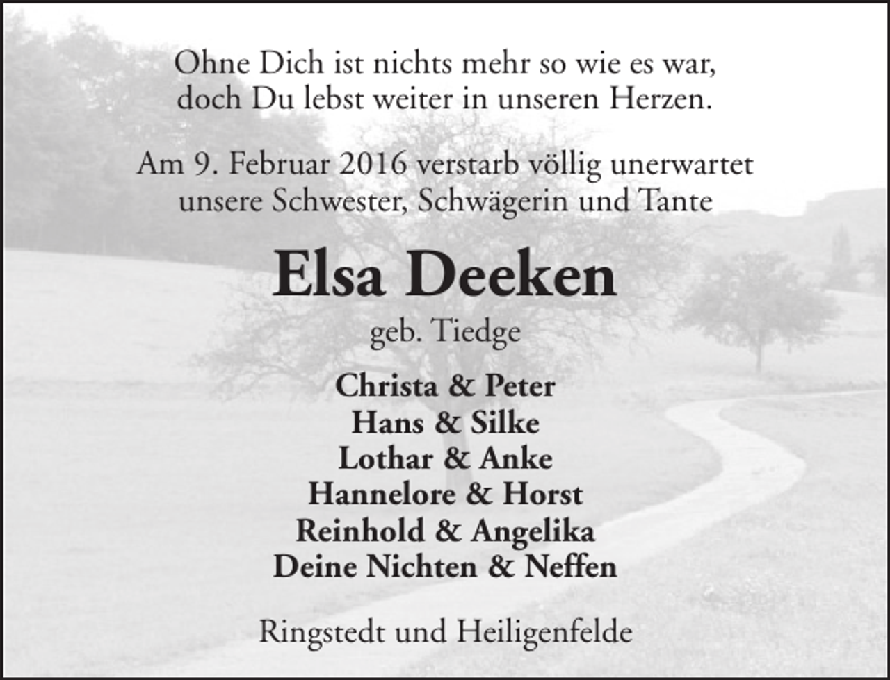 <p>Ohne Dich ist nichts mehr so wie es war,<br />doch Du lebst weiter in unseren Herzen.<br />Am 9. Februar 2016 verstarb völlig unerwartet<br />unsere Schwester, Schwägerin und Tante</p><p>Elsa Deeken<br />geb. Tiedge</p><p>Christa &amp; Peter<br />Hans &amp; Silke<br />Lothar &amp; Anke<br />Hannelore &amp; Horst<br />Reinhold &amp; Angelika<br />Deine Nichten &amp; Neffen<br />Ringstedt und Heiligenfelde</p>