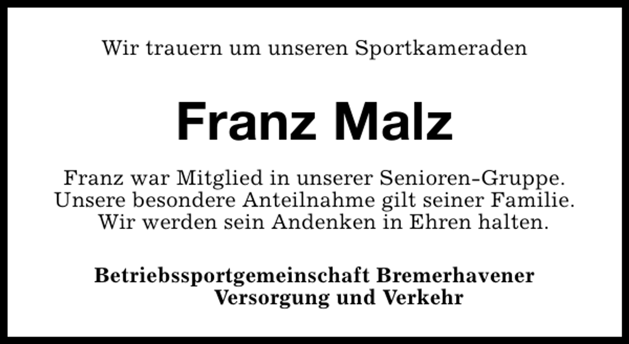 <p>Wir trauern um unseren Sportkameraden</p><p>Franz Malz<br />Franz war Mitglied in unserer Senioren-Gruppe.<br />Unsere besondere Anteilnahme gilt seiner Familie.<br />Wir werden sein Andenken in Ehren halten.<br />Betriebssportgemeinschaft Bremerhavener<br />Versorgung und Verkehr</p>