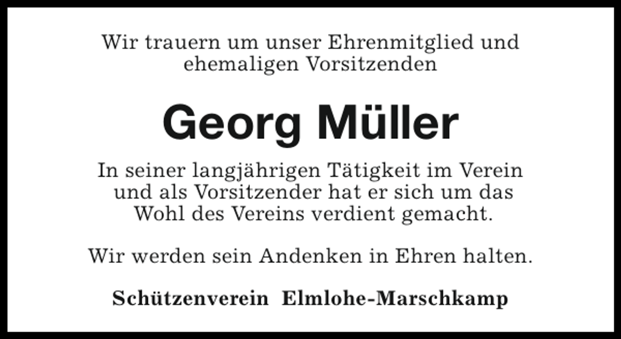 <p>Wir trauern um unser Ehrenmitglied und<br />ehemaligen Vorsitzenden</p><p>Georg Müller<br />In seiner langjährigen Tätigkeit im Verein<br />und als Vorsitzender hat er sich um das<br />Wohl des Vereins verdient gemacht.<br />Wir werden sein Andenken in Ehren halten.<br />Schützenverein Elmlohe-Marschkamp</p>