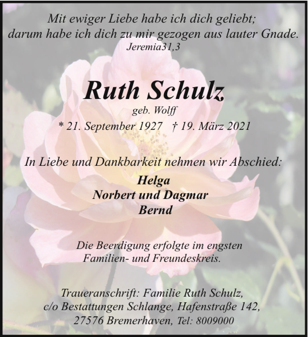 <p>Mit ewiger Liebe habe ich dich geliebt;<br />darum habe ich dich zu mir gezogen aus lauter Gnade.<br />Jeremia31,3</p><p>Ruth Schulz<br />geb. Wolff</p><p>* 21. September 1927 † 19. März 2021</p><p>In Liebe und Dankbarkeit nehmen wir Abschied:<br />Helga<br />Norbert und Dagmar<br />Bernd<br />Die Beerdigung erfolgte im engsten<br />Familien- und Freundeskreis.</p><p>Traueranschrift: Familie Ruth Schulz,<br />c/o Bestattungen Schlange, Hafenstraße 142,<br />27576 Bremerhaven, Tel: 8009000</p>