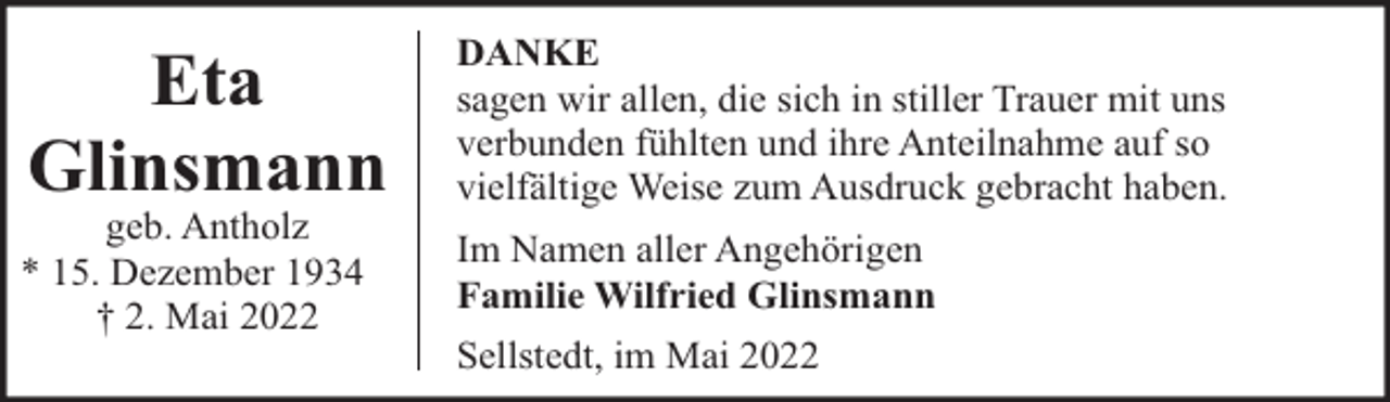 <p>Eta<br />Glinsmann</p><p>geb. Antholz<br />* 15. Dezember 1934<br />† 2. Mai 2022</p><p>DANKE<br />sagen wir allen, die sich in stiller Trauer mit uns<br />verbunden fühlten und ihre Anteilnahme auf so<br />vielfältige Weise zum Ausdruck gebracht haben.<br />Im Namen aller Angehörigen<br />Familie Wilfried Glinsmann<br />Sellstedt, im Mai 2022</p>