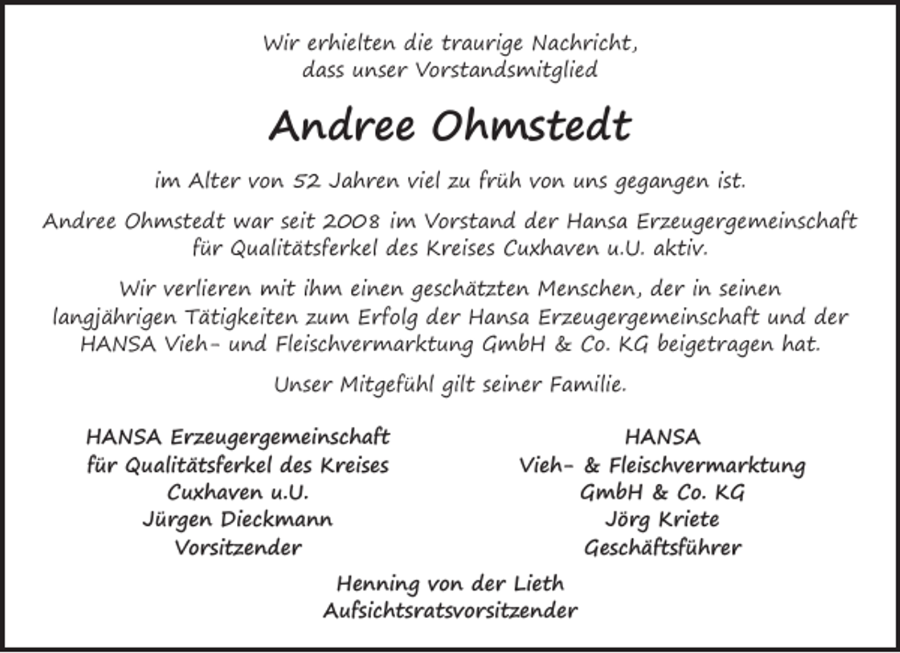 <p>Wir erhielten die traurige Nachricht,<br />dass unser Vorstandsmitglied</p><p>Andree Ohmstedt<br />im Alter von 52 Jahren viel zu früh von uns gegangen ist.<br />Andree Ohmstedt war seit 2008 im Vorstand der Hansa Erzeugergemeinschaft<br />für Qualitätsferkel des Kreises Cuxhaven u.U. aktiv.<br />Wir verlieren mit ihm einen geschätzten Menschen, der in seinen<br />langjährigen Tätigkeiten zum Erfolg der Hansa Erzeugergemeinschaft und der<br />HANSA Vieh- und Fleischvermarktung GmbH &amp; Co. KG beigetragen hat.<br />Unser Mitgefühl gilt seiner Familie.<br />HANSA Erzeugergemeinschaft<br />für Qualitätsferkel des Kreises<br />Cuxhaven u.U.<br />Jürgen Dieckmann<br />Vorsitzender</p><p>HANSA<br />Vieh- &amp; Fleischvermarktung<br />GmbH &amp; Co. KG<br />Jörg Kriete<br />Geschäftsführer</p><p>Henning von der Lieth<br />Aufsichtsratsvorsitzender</p>