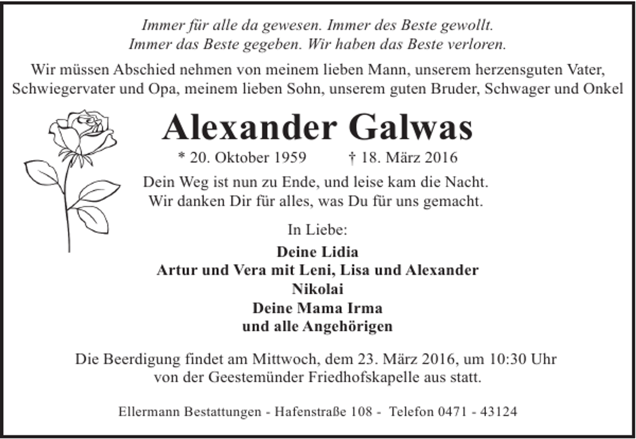 <p>Immer für alle da gewesen. Immer des Beste gewollt.<br />Immer das Beste gegeben. Wir haben das Beste verloren.<br />Wir müssen Abschied nehmen von meinem lieben Mann, unserem herzensguten Vater,<br />Schwiegervater und Opa, meinem lieben Sohn, unserem guten Bruder, Schwager und Onkel</p><p>Alexander Galwas<br />* 20. Oktober 1959</p><p>† 18. März 2016</p><p>Dein Weg ist nun zu Ende, und leise kam die Nacht.<br />Wir danken Dir für alles, was Du für uns gemacht.<br />In Liebe:<br />Deine Lidia<br />Artur und Vera mit Leni, Lisa und Alexander<br />Nikolai<br />Deine Mama Irma<br />und alle Angehörigen<br />Die Beerdigung findet am Mittwoch, dem 23. März 2016, um 10:30 Uhr<br />von der Geestemünder Friedhofskapelle aus statt.<br />Ellermann Bestattungen - Hafenstraße 108 - Telefon 0471 - 43124</p>