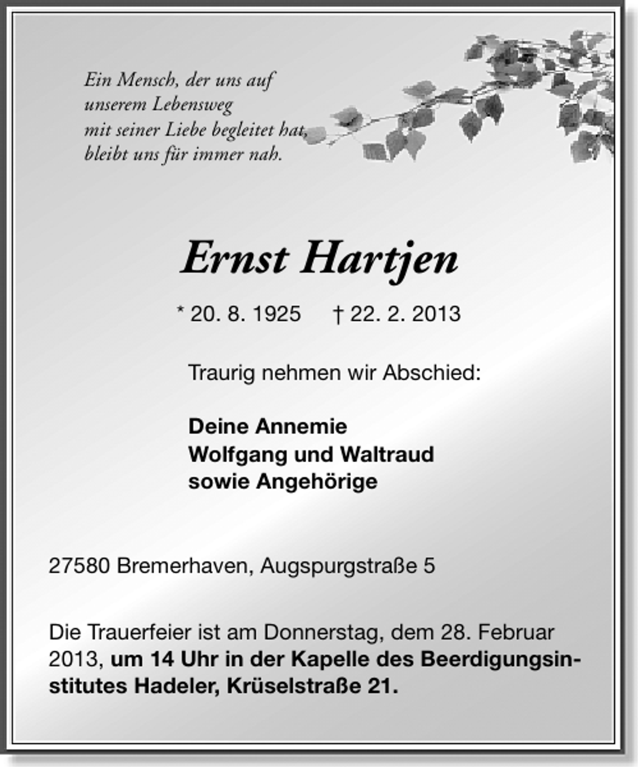 <p>Ein Mensch, der uns auf<br />unserem Lebensweg<br />mit seiner Liebe begleitet hat,<br />bleibt uns für immer nah.</p><p>Ernst Hartjen<br />* 20. 8. 1925</p><p>† 22. 2. 2013</p><p>Traurig nehmen wir Abschied:<br />Deine Annemie<br />Wolfgang und Waltraud<br />sowie Angehörige</p><p>27580 Bremerhaven, Augspurgstraße 5<br />Die Trauerfeier ist am Donnerstag, dem 28. Februar<br />2013, um 14 Uhr in der Kapelle des Beerdigungsinstitutes Hadeler, Krüselstraße 21.</p>