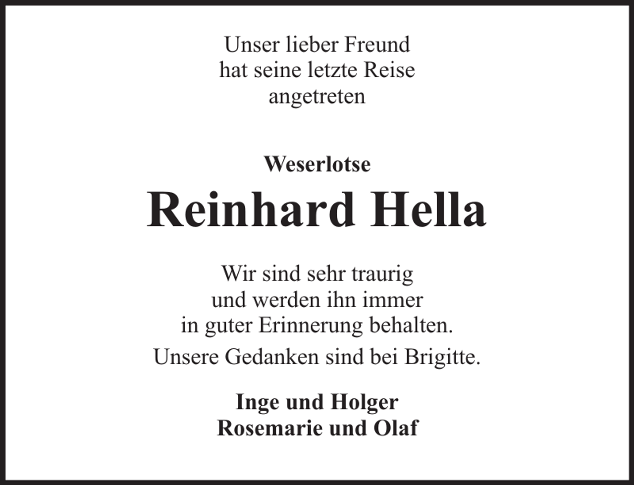 <p>Unser lieber Freund<br />hat seine letzte Reise<br />angetreten<br />Weserlotse</p>
<p>Reinhard Hella<br />Wir sind sehr traurig<br />und werden ihn immer<br />in guter Erinnerung behalten.<br />Unsere Gedanken sind bei Brigitte.<br />Inge und Holger<br />Rosemarie und Olaf</p>