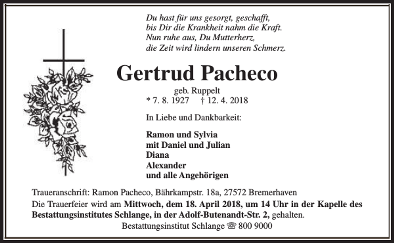 <p>Du hast für uns gesorgt, geschafft,<br />bis Dir die Krankheit nahm die Kraft.<br />Nun ruhe aus, Du Mutterherz,<br />die Zeit wird lindern unseren Schmerz.</p><p>Gertrud Pacheco<br />geb. Ruppelt<br />* 7. 8. 1927 † 12. 4. 2018</p><p>In Liebe und Dankbarkeit:<br />Ramon und Sylvia<br />mit Daniel und Julian<br />Diana<br />Alexander<br />und alle Angehörigen<br />Traueranschrift: Ramon Pacheco, Bährkampstr. 18a, 27572 Bremerhaven<br />Die Trauerfeier wird am Mittwoch, dem 18. April 2018, um 14 Uhr in der Kapelle des<br />Bestattungsinstitutes Schlange, in der Adolf-Butenandt-Str. 2, gehalten.<br />Bestattungsinstitut Schlange s 800 9000</p>