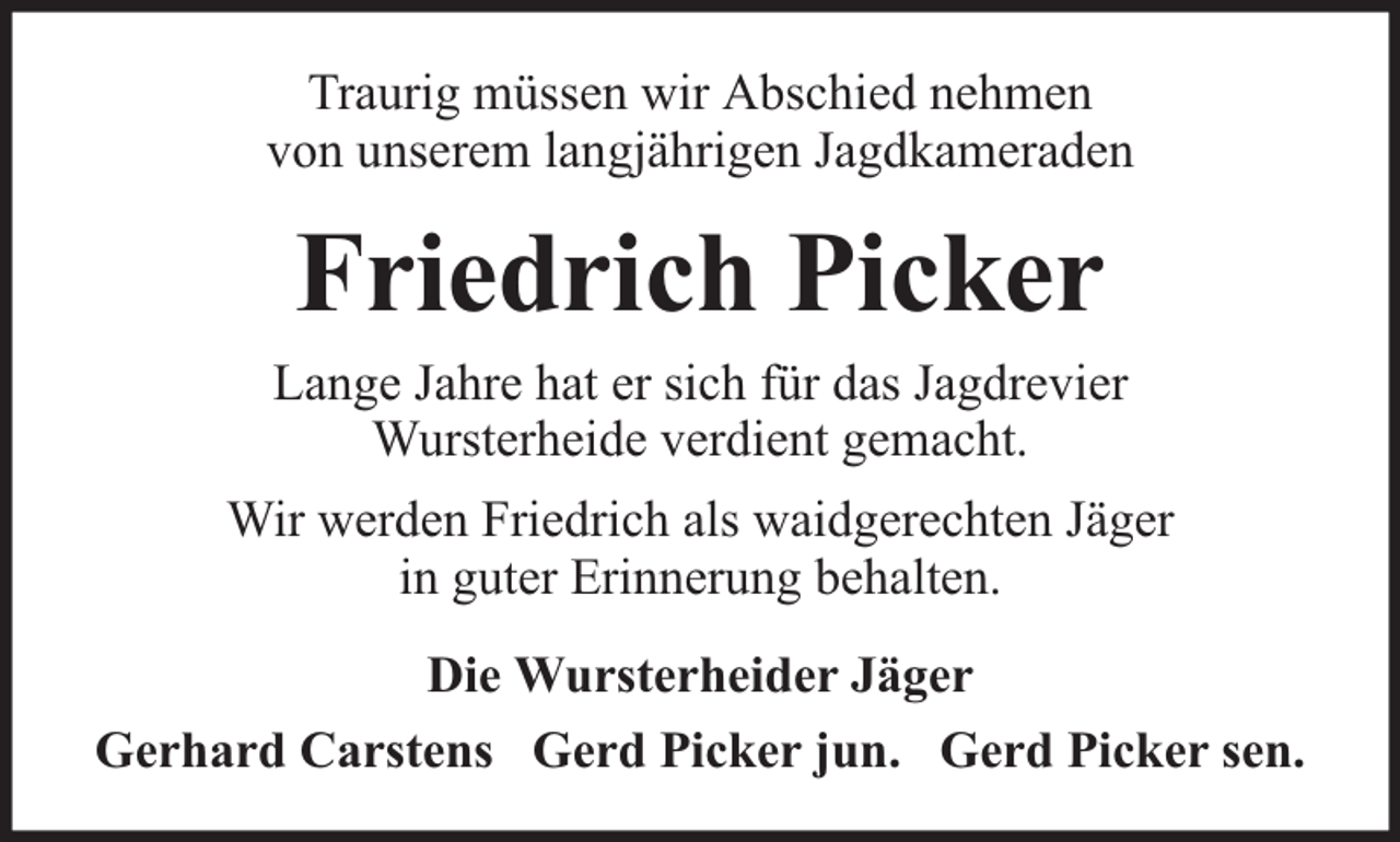 <p>Traurig müssen wir Abschied nehmen<br />von unserem langjährigen Jagdkameraden</p><p>Friedrich Picker</p><p>Lange Jahre hat er sich für das Jagdrevier<br />Wursterheide verdient gemacht.<br />Wir werden Friedrich als waidgerechten Jäger<br />in guter Erinnerung behalten.<br />Die Wursterheider Jäger<br />Gerhard Carstens Gerd Picker jun. Gerd Picker sen.</p>