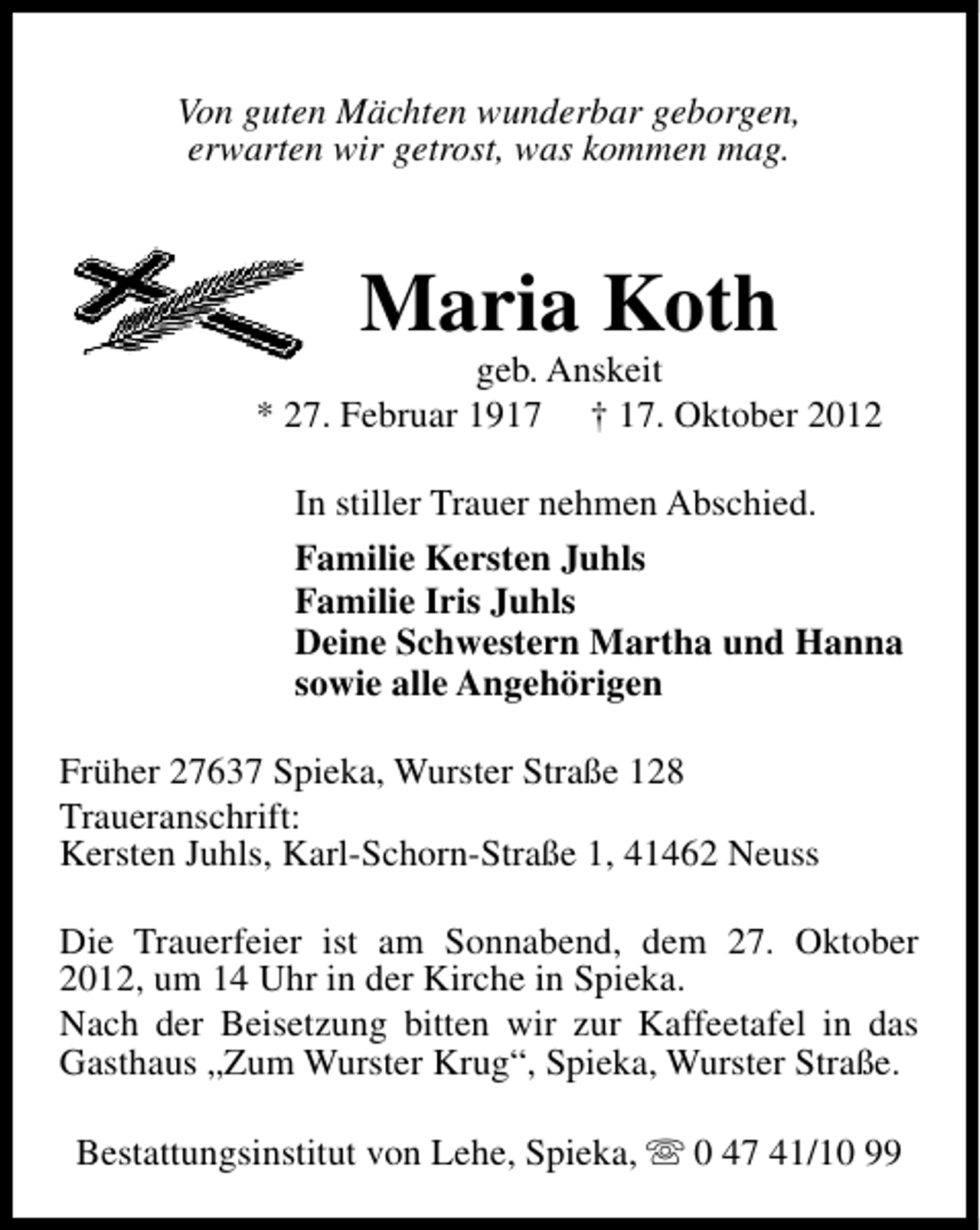 <p>Von guten Mächten wunderbar geborgen,<br />erwarten wir getrost, was kommen mag.</p><p>Maria Koth</p><p>geb. Anskeit<br />* 27. Februar 1917 † 17. Oktober 2012<br />In stiller Trauer nehmen Abschied.<br />Familie Kersten Juhls<br />Familie Iris Juhls<br />Deine Schwestern Martha und Hanna<br />sowie alle Angehörigen<br />Früher 27637 Spieka, Wurster Straße 128<br />Traueranschrift:<br />Kersten Juhls, Karl-Schorn-Straße 1, 41462 Neuss<br />Die Trauerfeier ist am Sonnabend, dem 27. Oktober<br />2012, um 14 Uhr in der Kirche in Spieka.<br />Nach der Beisetzung bitten wir zur Kaffeetafel in das<br />Gasthaus „Zum Wurster Krug“, Spieka, Wurster Straße.<br />Bestattungsinstitut von Lehe, Spieka, s 0 47 41/10 99</p>