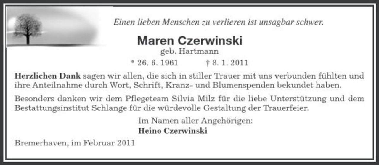 <p>Einen lieben Menschen zu verlieren ist unsagbar schwer.</p><p>Maren Czerwinski<br />geb. Hartmann * 26. 6. 1961 † 8. 1. 2011 Herzlichen Dank sagen wir allen, die sich in stiller Trauer mit uns verbunden fühlten und ihre Anteilnahme durch Wort, Schrift, Kranz- und Blumenspenden bekundet haben. Besonders danken wir dem Pflegeteam Silvia Milz für die liebe Unterstützung und dem Bestattungsinstitut Schlange für die würdevolle Gestaltung der Trauerfeier. Im Namen aller Angehörigen: Heino Czerwinski Bremerhaven, im Februar 2011</p>