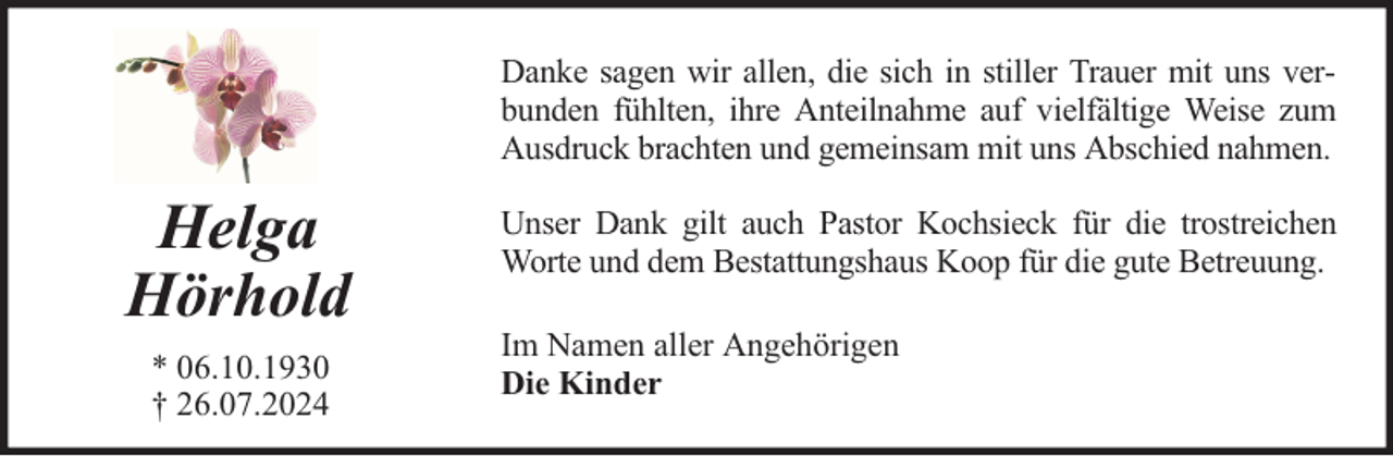 <p>Danke sagen wir allen, die sich in stiller Trauer mit uns verbunden fühlten, ihre Anteilnahme auf vielfältige Weise zum<br />Ausdruck brachten und gemeinsam mit uns Abschied nahmen.</p><p>Helga<br />Hörhold<br />* 06.10.1930<br />† 26.07.2024</p><p>Unser Dank gilt auch Pastor Kochsieck für die trostreichen<br />Worte und dem Bestattungshaus Koop für die gute Betreuung.<br />Im Namen aller Angehörigen<br />Die Kinder</p>