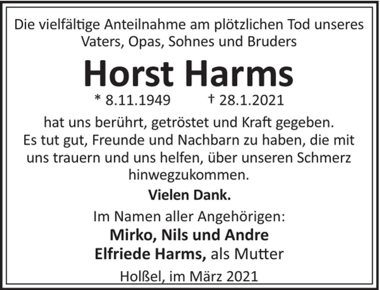 <p>Die vielfäl$ge Anteilnahme am plötzlichen Tod unseres<br />Vaters, Opas, Sohnes und Bruders</p><p>Horst Harms<br />* 8.11.1949<br />† 28.1.2021<br />hat uns berührt, getröstet und Kra# gegeben.<br />Es tut gut, Freunde und Nachbarn zu haben, die mit<br />uns trauern und uns helfen, über unseren Schmerz<br />hinwegzukommen.<br />Vielen Dank.<br />Im Namen aller Angehörigen:</p><p>Mirko, Nils und Andre<br />Elfriede Harms, als Mu"er<br />Holßel, im März 2021</p>