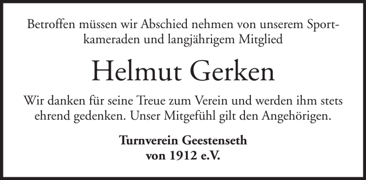 <p>Betroffen müssen wir Abschied nehmen von unserem Sportkameraden und langjährigem Mitglied</p><p>Helmut Gerken<br />Wir danken für seine Treue zum Verein und werden ihm stets<br />ehrend gedenken. Unser Mitgefühl gilt den Angehörigen.<br />Turnverein Geestenseth<br />von 1912 e.V.</p>