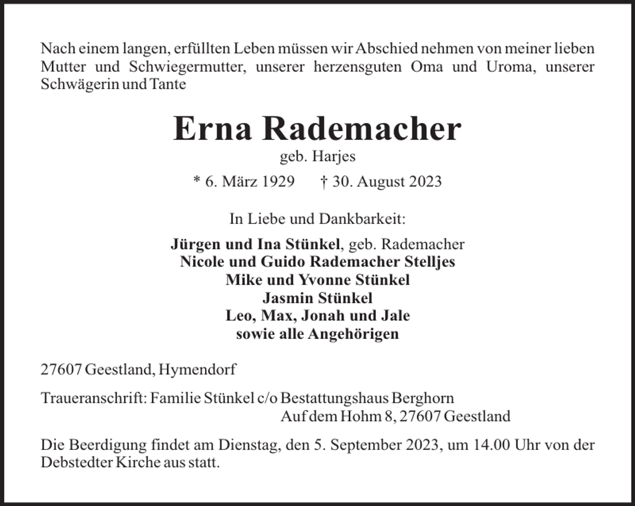 <p>Nach einem langen, erfüllten Leben müssen wir Abschied nehmen von meiner lieben<br />Mutter und Schwiegermutter, unserer herzensguten Oma und Uroma, unserer<br />Schwägerin und Tante</p><p>Erna Rademacher<br />geb. Harjes<br />* 6. März 1929</p><p>† 30. August 2023</p><p>In Liebe und Dankbarkeit:<br />Jürgen und Ina Stünkel, geb. Rademacher<br />Nicole und Guido Rademacher Stelljes<br />Mike und Yvonne Stünkel<br />Jasmin Stünkel<br />Leo, Max, Jonah und Jale<br />sowie alle Angehörigen<br />27607 Geestland, Hymendorf<br />Traueranschrift: Familie Stünkel c/o Bestattungshaus Berghorn<br />Auf dem Hohm 8, 27607 Geestland<br />Die Beerdigung findet am Dienstag, den 5. September 2023, um 14.00 Uhr von der<br />Debstedter Kirche aus statt.</p>