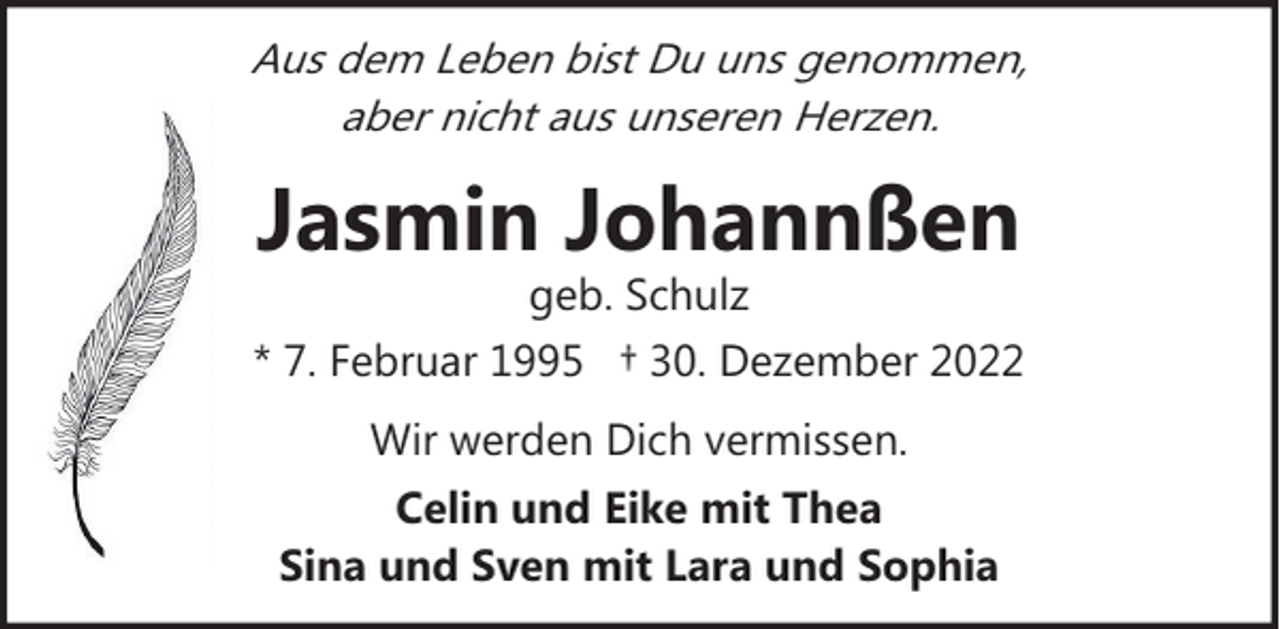 <p>Aus dem Leben bist Du uns genommen,<br />aber nicht aus unseren Herzen.</p><p>Jasmin Johannßen</p><p>geb. Schulz<br />* 7. Februar 1995 † 30. Dezember 2022<br />Wir werden Dich vermissen.<br />Celin und Eike mit Thea<br />Sina und Sven mit Lara und Sophia</p>