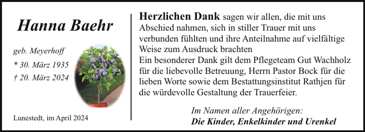 <p>Hanna Baehr<br />geb. Meyerhoff<br />* 30. März 1935<br />† 20. März 2024</p><p>Lunestedt, im April 2024</p><p>Herzlichen Dank sagen wir allen, die mit uns</p><p>Abschied nahmen, sich in stiller Trauer mit uns<br />verbunden fühlten und ihre Anteilnahme auf vielfältige<br />Weise zum Ausdruck brachten<br />Ein besonderer Dank gilt dem Pflegeteam Gut Wachholz<br />für die liebevolle Betreuung, Herrn Pastor Bock für die<br />lieben Worte sowie dem Bestattungsinstitut Rathjen für<br />die würdevolle Gestaltung der Trauerfeier.<br />Im Namen aller Angehörigen:<br />Die Kinder, Enkelkinder und Urenkel</p>