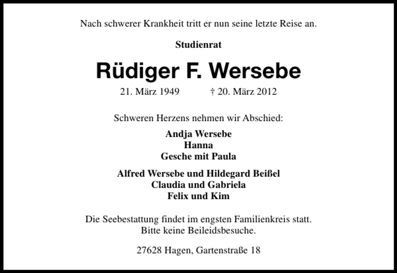 <p>Nach schwerer Krankheit tritt er nun seine letzte Reise an.<br />Studienrat</p><p>Rüdiger F. Wersebe<br />21. März 1949</p><p>† 20. März 2012</p><p>Schweren Herzens nehmen wir Abschied:<br />Andja Wersebe<br />Hanna<br />Gesche mit Paula<br />Alfred Wersebe und Hildegard Beißel<br />Claudia und Gabriela<br />Felix und Kim<br />Die Seebestattung findet im engsten Familienkreis statt.<br />Bitte keine Beileidsbesuche.<br />27628 Hagen, Gartenstraße 18</p>