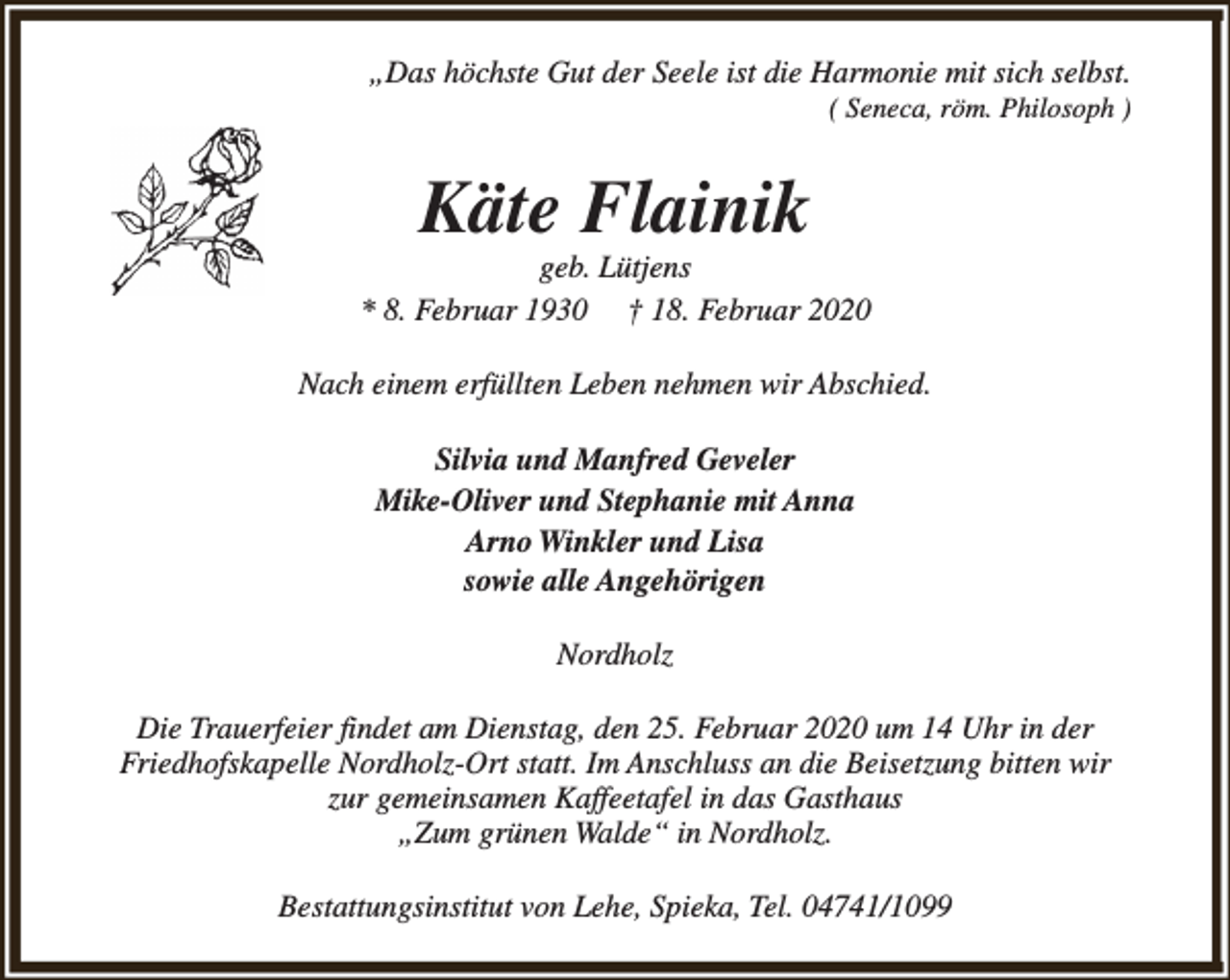 <p>„Das höchste Gut der Seele ist die Harmonie mit sich selbst.<br />( Seneca, röm. Philosoph )</p><p>Käte Flainik</p><p>geb. Lütjens<br />* 8. Februar 1930 † 18. Februar 2020<br />Nach einem erfüllten Leben nehmen wir Abschied.<br />Silvia und Manfred Geveler<br />Mike-Oliver und Stephanie mit Anna<br />Arno Winkler und Lisa<br />sowie alle Angehörigen<br />Nordholz<br />Die Trauerfeier findet am Dienstag, den 25. Februar 2020 um 14 Uhr in der<br />Friedhofskapelle Nordholz-Ort statt. Im Anschluss an die Beisetzung bitten wir<br />zur gemeinsamen Kaffeetafel in das Gasthaus<br />„Zum grünen Walde“ in Nordholz.<br />Bestattungsinstitut von Lehe, Spieka, Tel. 04741/1099</p>