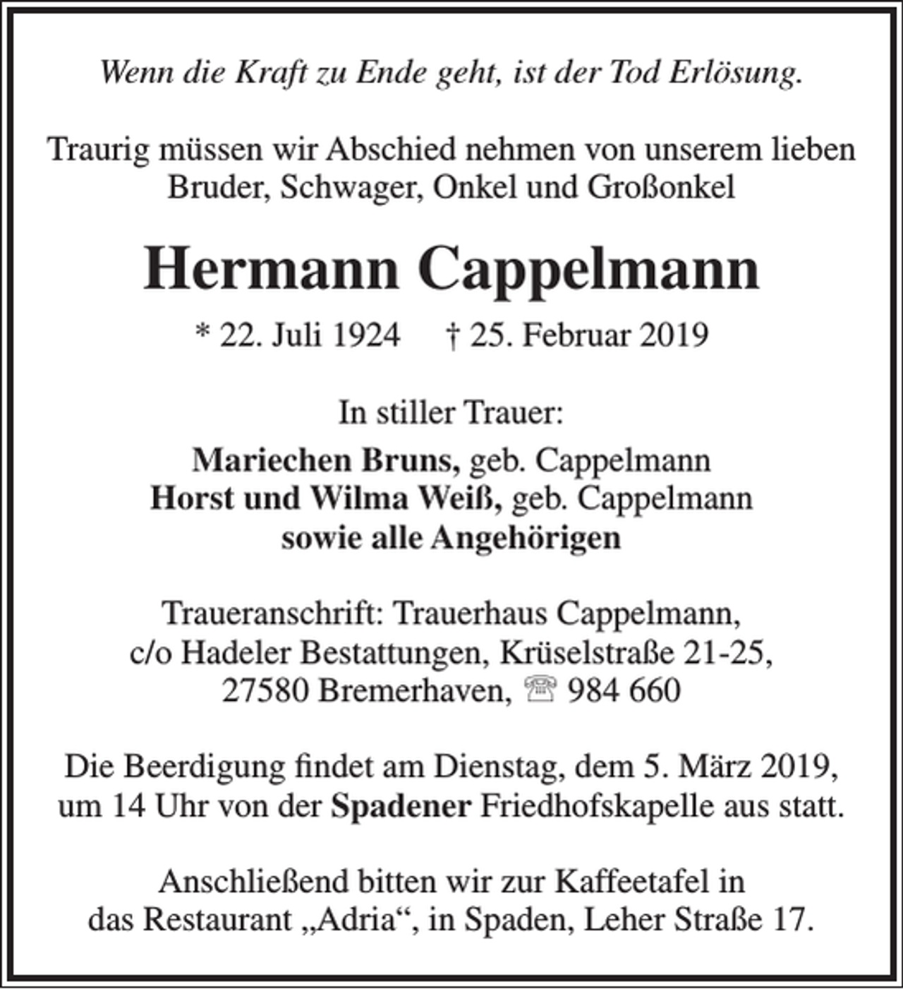<p>Wenn die Kraft zu Ende geht, ist der Tod Erlösung.<br />Traurig müssen wir Abschied nehmen von unserem lieben<br />Bruder, Schwager, Onkel und Großonkel</p><p>Hermann Cappelmann<br />* 22. Juli 1924</p><p>† 25. Februar 2019</p><p>In stiller Trauer:<br />Mariechen Bruns, geb. Cappelmann<br />Horst und Wilma Weiß, geb. Cappelmann<br />sowie alle Angehörigen<br />Traueranschrift: Trauerhaus Cappelmann,<br />c/o Hadeler Bestattungen, Krüselstraße 21-25,<br />27580 Bremerhaven,  984 660<br />Die Beerdigung ﬁndet am Dienstag, dem 5. März 2019,<br />um 14 Uhr von der Spadener Friedhofskapelle aus statt.<br />Anschließend bitten wir zur Kaffeetafel in<br />das Restaurant „Adria“, in Spaden, Leher Straße 17.</p>